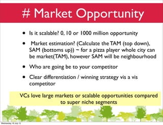 # Market Opportunity
                       •   Is it scalable? 0, 10 or 1000 million opportunity

                       •    Market estimation? (Calculate the TAM (top down),
                           SAM (bottoms up)) ~ for a pizza player whole city can
                           be market(TAM), however SAM will be neighbourhood

                       •   Who are going be to your competitor

                       •   Clear differentiation / winning strategy vis a vis
                           competitor

                  VCs love large markets or scalable opportunities compared
                                  to super niche segments


Wednesday 18 July 12
 