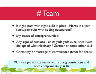 # Team
                   •    Is right team with right skills in place - Nerds in a tech
                        startup or suits with coding outsourced?

                   •    any traces of entrepreneurship?

                   •    Any signs of passions - or its yada yada excel sheet with
                        dollops of what Mckinsey / Gartner or some other said

                   •    Chemistry or marriage of convenience (team for deals)


                       VCs love passionate teams with strong convictions and
                                     core complimentary skills
Wednesday 18 July 12
 