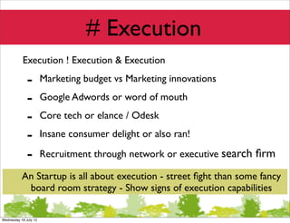 # Execution
           Execution ! Execution & Execution

              -        Marketing budget vs Marketing innovations

              -        Google Adwords or word of mouth

              -        Core tech or elance / Odesk

              -        Insane consumer delight or also ran!

              -        Recruitment through network or executive search ﬁrm

           An Startup is all about execution - street ﬁght than some fancy
            board room strategy - Show signs of execution capabilities

Wednesday 18 July 12
 