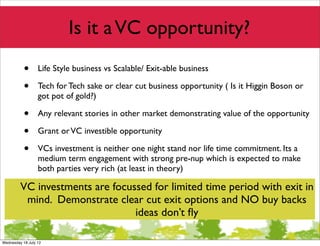 Is it a VC opportunity?
           •      Life Style business vs Scalable/ Exit-able business

           •      Tech for Tech sake or clear cut business opportunity ( Is it Higgin Boson or
                  got pot of gold?)

           •      Any relevant stories in other market demonstrating value of the opportunity

           •      Grant or VC investible opportunity

           •      VCs investment is neither one night stand nor life time commitment. Its a
                  medium term engagement with strong pre-nup which is expected to make
                  both parties very rich (at least in theory)

         VC investments are focussed for limited time period with exit in
          mind. Demonstrate clear cut exit options and NO buy backs
                                 ideas don’t ﬂy

Wednesday 18 July 12
 
