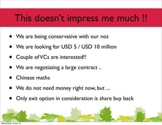 This doesn’t impress me much !!
       •       We are being conservative with our nos

       •       We are looking for USD 5 / USD 10 million

       •       Couple of VCs are interested!!

       •       We are negotiating a large contract ..

       •       Chinese maths

       •       We do not need money right now, but ...

       •       Only exit option in consideration is share buy back



Wednesday 18 July 12
 