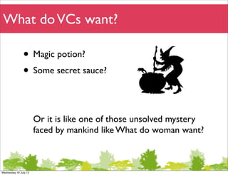 What do VCs want?

               • Magic potion?
               • Some secret sauce?

                       Or it is like one of those unsolved mystery
                       faced by mankind like What do woman want?



Wednesday 18 July 12
 