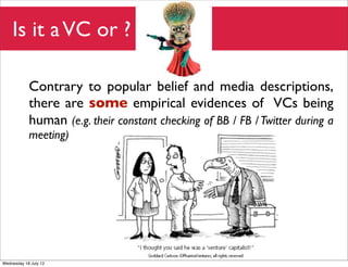 Is it a VC or ?

            Contrary to popular belief and media descriptions,
            there are some empirical evidences of VCs being
            human (e.g. their constant checking of BB / FB / Twitter during a
            meeting)




Wednesday 18 July 12
 