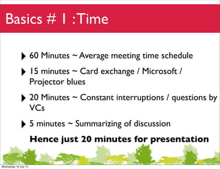Basics # 1 : Time

             ‣ 60 Minutes ~ Average meeting time schedule
             ‣ 15 minutes ~ Card exchange / Microsoft /
                       Projector blues

             ‣ 20 Minutes ~ Constant interruptions / questions by
                       VCs

             ‣ 5 minutes ~ Summarizing of discussion
                       Hence just 20 minutes for presentation

Wednesday 18 July 12
 