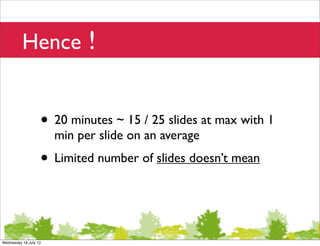 Hence !


                   • 20 minutes ~ 15 / 25 slides at max with 1
                       min per slide on an average
                   • Limited number of slides doesn’t mean


Wednesday 18 July 12
 