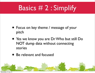 Basics # 2 : Simplify

                   • Focus on key theme / message of your
                       pitch
                   • Yes we know you are Dr Who but still Do
                       NOT dump data without connecting
                       stories
                   • Be relevant and focused

Wednesday 18 July 12
 