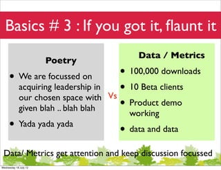 Basics # 3 : If you got it, ﬂaunt it
                                             Data / Metrics
                       Poetry
     • We are focussed on                • 100,000 downloads
            acquiring leadership in
                                      Vs
                                         • 10 Beta clients
            our chosen space with
            given blah .. blah blah      • Product demo
                                           working
     • Yada yada yada                   • data and data
 Data/ Metrics get attention and keep discussion focussed
Wednesday 18 July 12
 