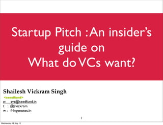 Startup Pitch : An insider’s
                   guide on
             What do VCs want?
 Shailesh Vickram Singh
 e: svs@seedfund.in
 t : @svickram
 w : fringenotes.in
                          1
Wednesday 18 July 12
 