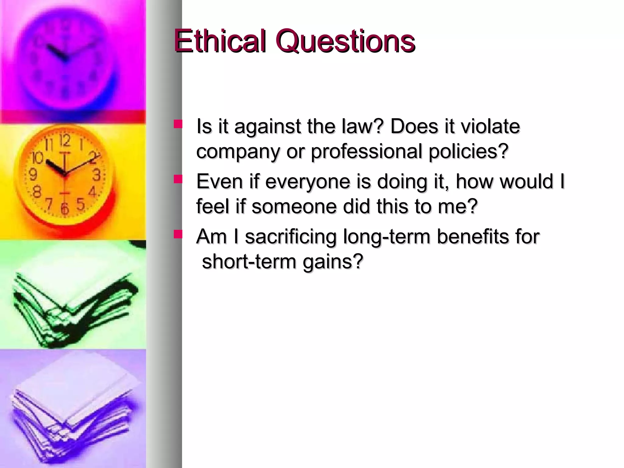 Ethical QuestionsEthical Questions
 Is it against the law? Does it violateIs it against the law? Does it violate
company or professional policies?company or professional policies?
 Even if everyone is doing it, how would IEven if everyone is doing it, how would I
feel if someone did this to me?feel if someone did this to me?
 Am I sacrificing long-term benefits forAm I sacrificing long-term benefits for
short-term gains?short-term gains?
 