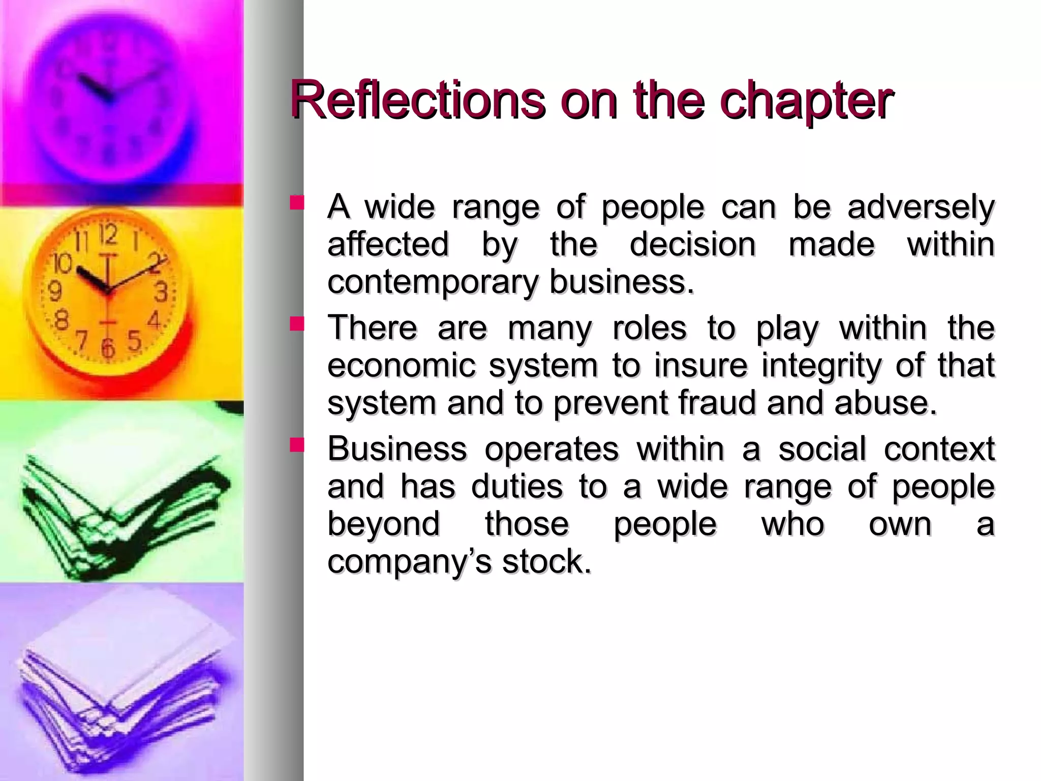 Reflections on the chapterReflections on the chapter
 A wide range of people can be adverselyA wide range of people can be adversely
affected by the decision made withinaffected by the decision made within
contemporary business.contemporary business.
 There are many roles to play within theThere are many roles to play within the
economic system to insure integrity of thateconomic system to insure integrity of that
system and to prevent fraud and abuse.system and to prevent fraud and abuse.
 Business operates within a social contextBusiness operates within a social context
and has duties to a wide range of peopleand has duties to a wide range of people
beyond those people who own abeyond those people who own a
company’s stock.company’s stock.
 