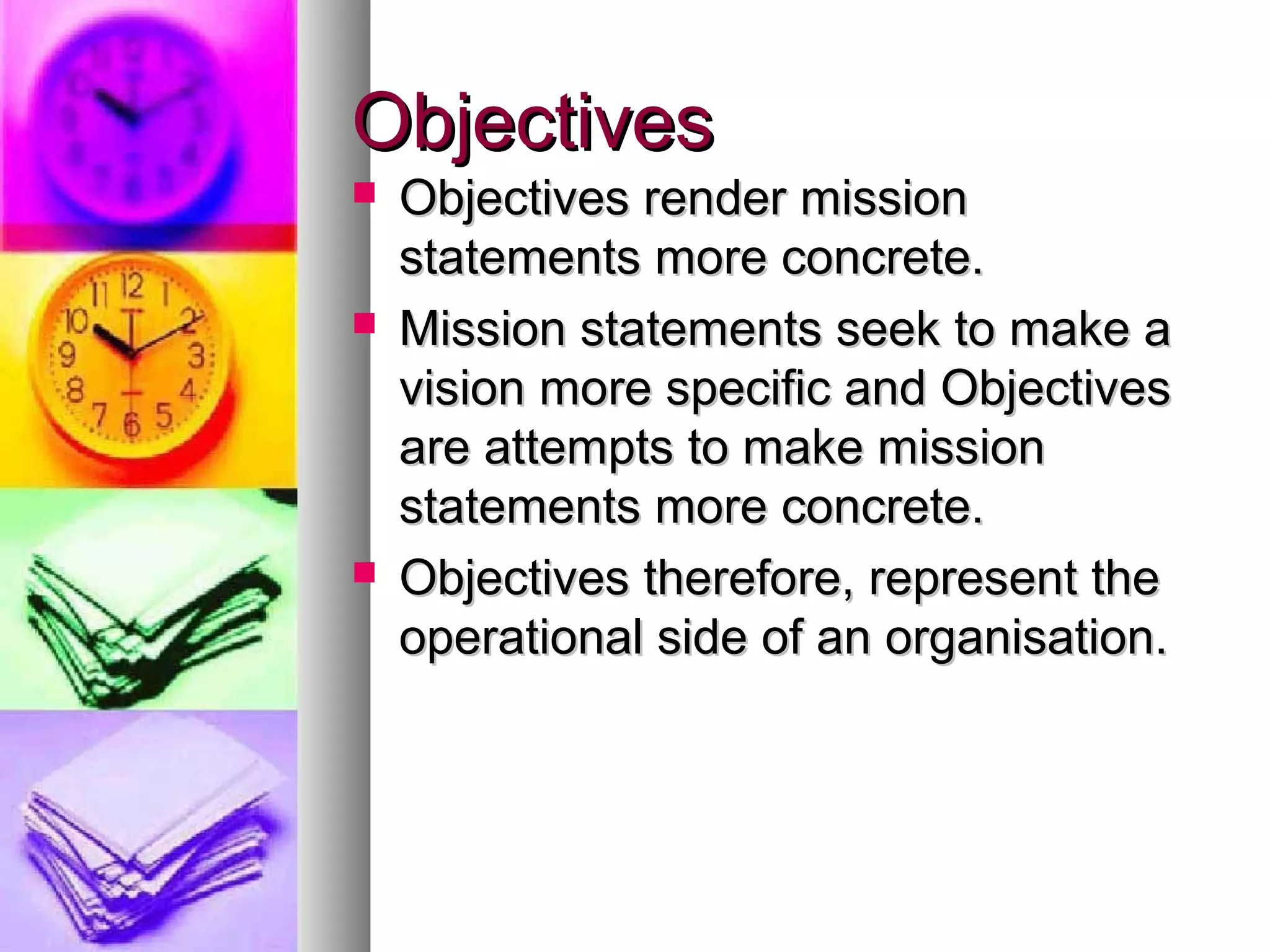 ObjectivesObjectives
 Objectives render missionObjectives render mission
statements more concrete.statements more concrete.
 Mission statements seek to make aMission statements seek to make a
vision more specific and Objectivesvision more specific and Objectives
are attempts to make missionare attempts to make mission
statements more concrete.statements more concrete.
 Objectives therefore, represent theObjectives therefore, represent the
operational side of an organisation.operational side of an organisation.
 