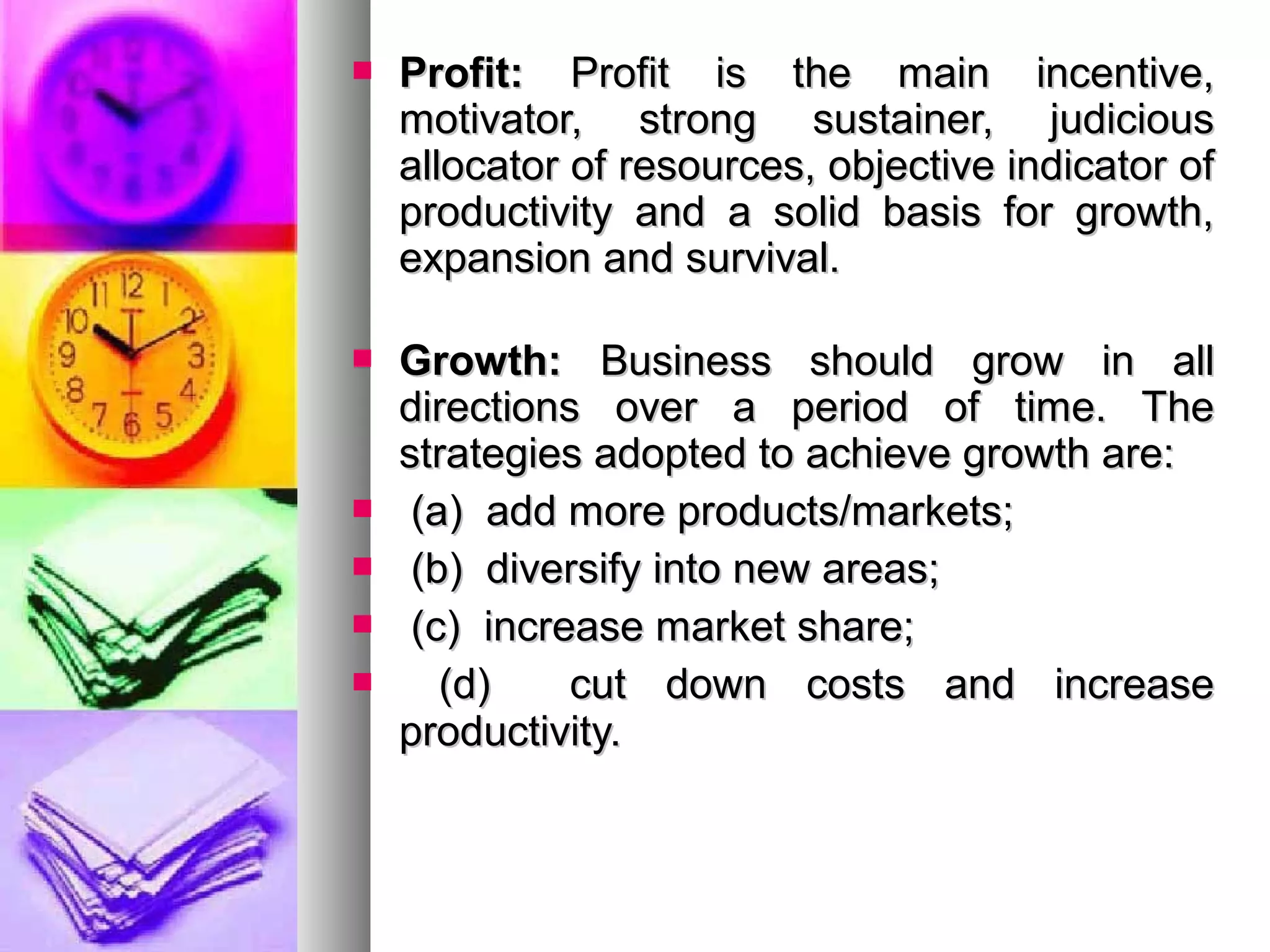  Profit:Profit: Profit is the main incentive,Profit is the main incentive,
motivator, strong sustainer, judiciousmotivator, strong sustainer, judicious
allocator of resources, objective indicator ofallocator of resources, objective indicator of
productivity and a solid basis for growth,productivity and a solid basis for growth,
expansion and survival.expansion and survival.
 Growth:Growth: Business should grow in allBusiness should grow in all
directions over a period of time. Thedirections over a period of time. The
strategies adopted to achieve growth are:strategies adopted to achieve growth are:
 (a) add more products/markets;(a) add more products/markets;
 (b) diversify into new areas;(b) diversify into new areas;
 (c) increase market share;(c) increase market share;
 (d) cut down costs and increase(d) cut down costs and increase
productivity.productivity.
 