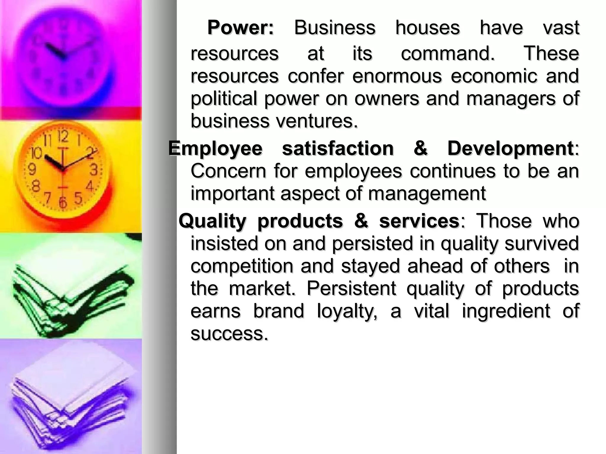 Power:Power: Business houses have vastBusiness houses have vast
resources at its command. Theseresources at its command. These
resources confer enormous economic andresources confer enormous economic and
political power on owners and managers ofpolitical power on owners and managers of
business ventures.business ventures.
Employee satisfaction & DevelopmentEmployee satisfaction & Development::
Concern for employees continues to be anConcern for employees continues to be an
important aspect of managementimportant aspect of management
Quality products & servicesQuality products & services: Those who: Those who
insisted on and persisted in quality survivedinsisted on and persisted in quality survived
competition and stayed ahead of others incompetition and stayed ahead of others in
the market. Persistent quality of productsthe market. Persistent quality of products
earns brand loyalty, a vital ingredient ofearns brand loyalty, a vital ingredient of
success.success.
 
