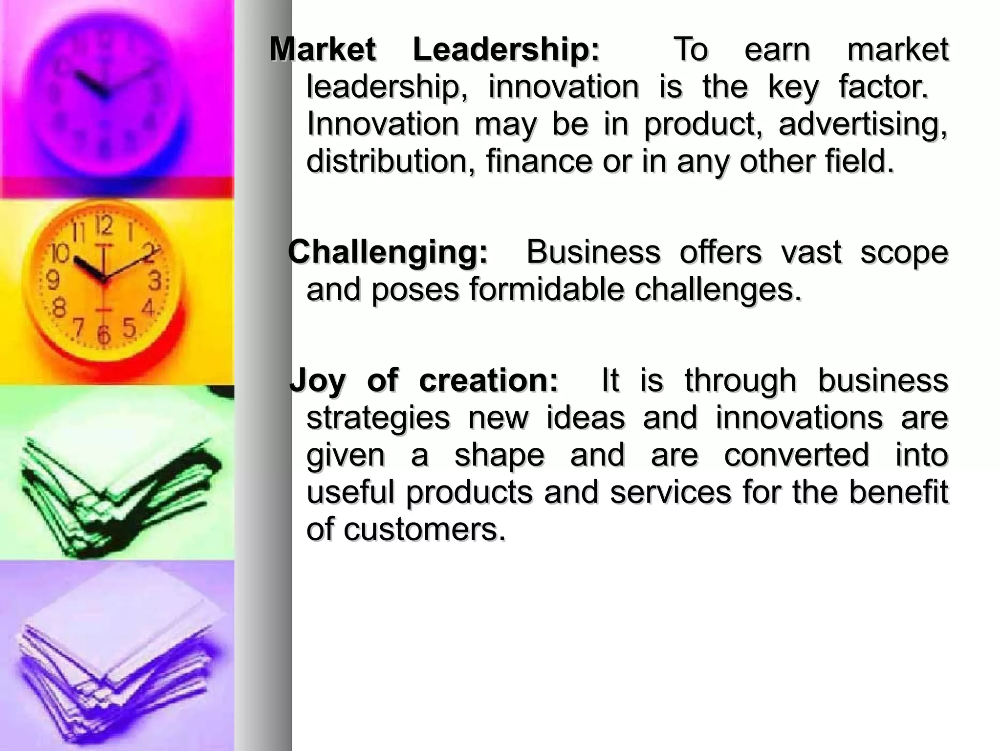 Market Leadership:Market Leadership: To earn marketTo earn market
leadership, innovation is the key factor.leadership, innovation is the key factor.
Innovation may be in product, advertising,Innovation may be in product, advertising,
distribution, finance or in any other field.distribution, finance or in any other field.
Challenging:Challenging: Business offers vast scopeBusiness offers vast scope
and poses formidable challenges.and poses formidable challenges.
Joy of creation:Joy of creation: It is through businessIt is through business
strategies new ideas and innovations arestrategies new ideas and innovations are
given a shape and are converted intogiven a shape and are converted into
useful products and services for the benefituseful products and services for the benefit
of customers.of customers.
 
