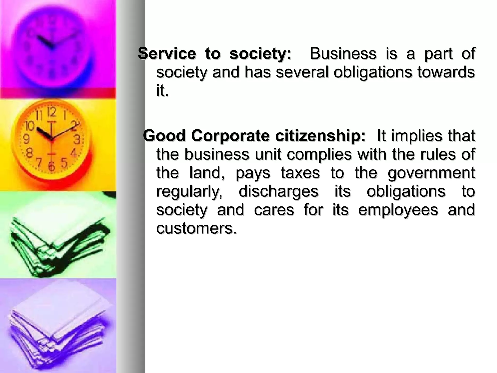 Service to society:Service to society: Business is a part ofBusiness is a part of
society and has several obligations towardssociety and has several obligations towards
it.it.
Good Corporate citizenship:Good Corporate citizenship: It implies thatIt implies that
the business unit complies with the rules ofthe business unit complies with the rules of
the land, pays taxes to the governmentthe land, pays taxes to the government
regularly, discharges its obligations toregularly, discharges its obligations to
society and cares for its employees andsociety and cares for its employees and
customers.customers.
 