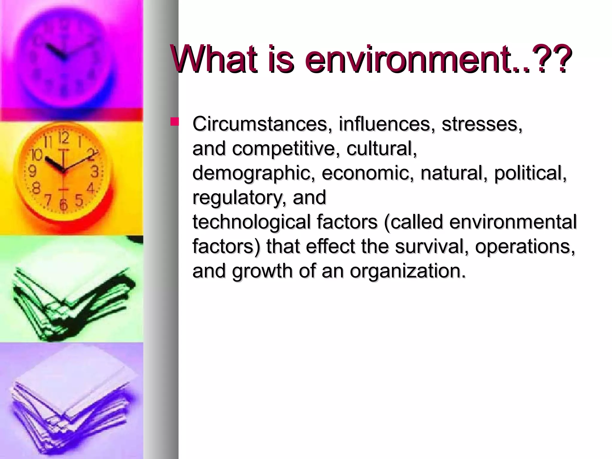 What is environment..??What is environment..??
 Circumstances, influences, stresses,Circumstances, influences, stresses,
and competitive, cultural,and competitive, cultural,
demographic, economic, natural, political,demographic, economic, natural, political,
regulatory, andregulatory, and
technological factors (called environmentaltechnological factors (called environmental
factors) that effect the survival, operations,factors) that effect the survival, operations,
and growth of an organization.and growth of an organization.
 