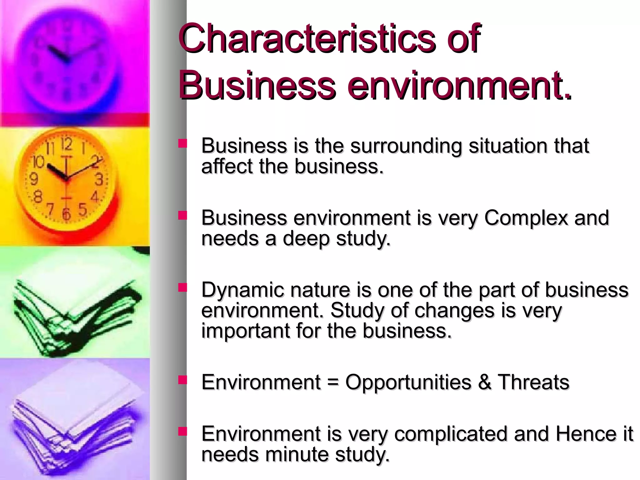 Characteristics ofCharacteristics of
Business environment.Business environment.
 Business is the surrounding situation thatBusiness is the surrounding situation that
affect the business.affect the business.
 Business environment is very Complex andBusiness environment is very Complex and
needs a deep study.needs a deep study.
 Dynamic nature is one of the part of businessDynamic nature is one of the part of business
environment. Study of changes is veryenvironment. Study of changes is very
important for the business.important for the business.
 Environment = Opportunities & ThreatsEnvironment = Opportunities & Threats
 Environment is very complicated and Hence itEnvironment is very complicated and Hence it
needs minute study.needs minute study.
 