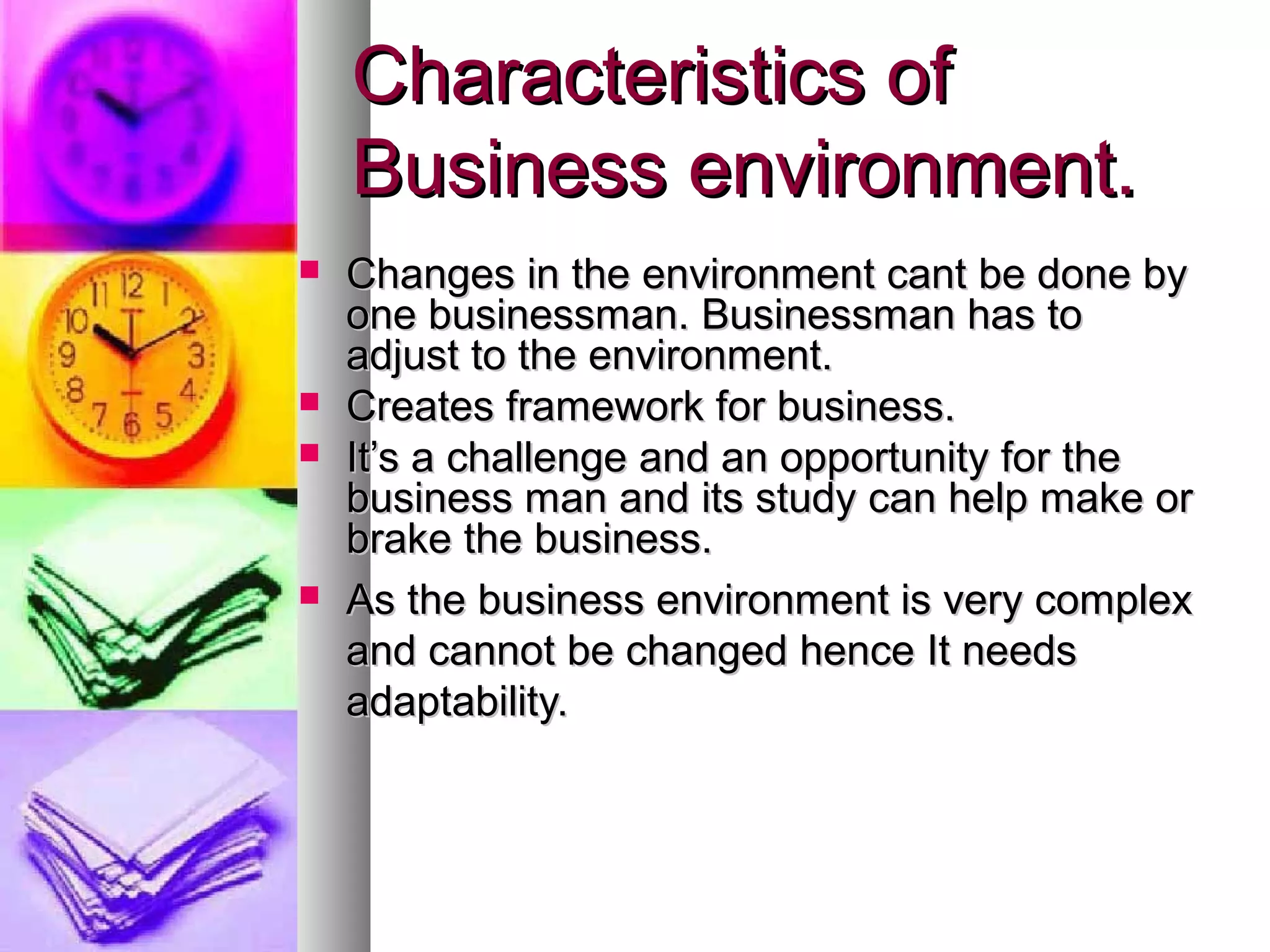 Changes in the environment cant be done byChanges in the environment cant be done by
one businessman. Businessman has toone businessman. Businessman has to
adjust to the environment.adjust to the environment.
 Creates framework for business.Creates framework for business.
 It’s a challenge and an opportunity for theIt’s a challenge and an opportunity for the
business man and its study can help make orbusiness man and its study can help make or
brake the business.brake the business.
 As the business environment is very complexAs the business environment is very complex
and cannot be changed hence It needsand cannot be changed hence It needs
adaptability.adaptability.
Characteristics ofCharacteristics of
Business environment.Business environment.
 
