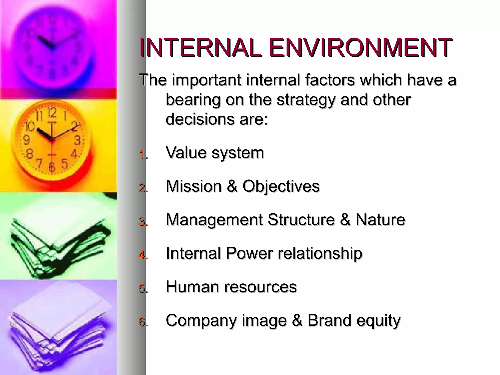 INTERNAL ENVIRONMENTINTERNAL ENVIRONMENT
The important internal factors which have aThe important internal factors which have a
bearing on the strategy and otherbearing on the strategy and other
decisions are:decisions are:
1.1. Value systemValue system
2.2. Mission & ObjectivesMission & Objectives
3.3. Management Structure & NatureManagement Structure & Nature
4.4. Internal Power relationshipInternal Power relationship
5.5. Human resourcesHuman resources
6.6. Company image & Brand equityCompany image & Brand equity
 