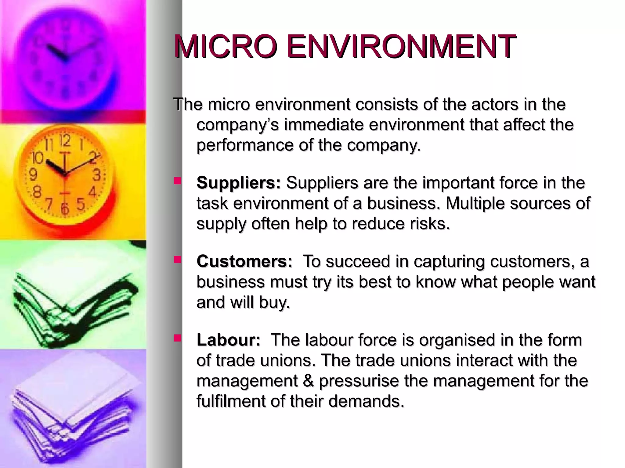 MICRO ENVIRONMENTMICRO ENVIRONMENT
The micro environment consists of the actors in theThe micro environment consists of the actors in the
company’s immediate environment that affect thecompany’s immediate environment that affect the
performance of the company.performance of the company.
 Suppliers:Suppliers: Suppliers are the important force in theSuppliers are the important force in the
task environment of a business. Multiple sources oftask environment of a business. Multiple sources of
supply often help to reduce risks.supply often help to reduce risks.
 Customers:Customers: To succeed in capturing customers, aTo succeed in capturing customers, a
business must try its best to know what people wantbusiness must try its best to know what people want
and will buy.and will buy.
 Labour:Labour: The labour force is organised in the formThe labour force is organised in the form
of trade unions. The trade unions interact with theof trade unions. The trade unions interact with the
management & pressurise the management for themanagement & pressurise the management for the
fulfilment of their demands.fulfilment of their demands.
 