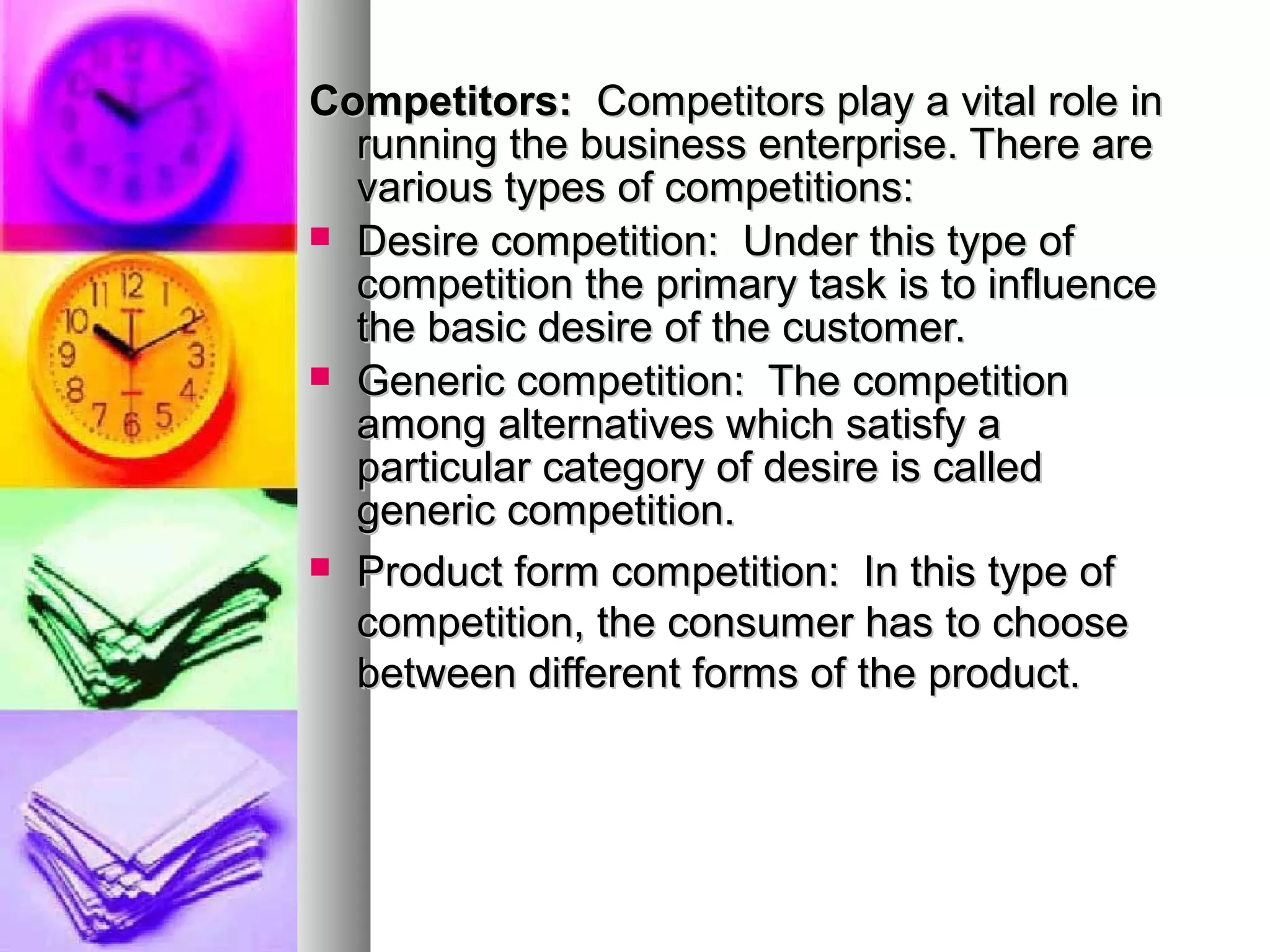 Competitors:Competitors: Competitors play a vital role inCompetitors play a vital role in
running the business enterprise. There arerunning the business enterprise. There are
various types of competitions:various types of competitions:
 Desire competition: Under this type ofDesire competition: Under this type of
competition the primary task is to influencecompetition the primary task is to influence
the basic desire of the customer.the basic desire of the customer.
 Generic competition: The competitionGeneric competition: The competition
among alternatives which satisfy aamong alternatives which satisfy a
particular category of desire is calledparticular category of desire is called
generic competition.generic competition.
 Product form competition: In this type ofProduct form competition: In this type of
competition, the consumer has to choosecompetition, the consumer has to choose
between different forms of the product.between different forms of the product.
 