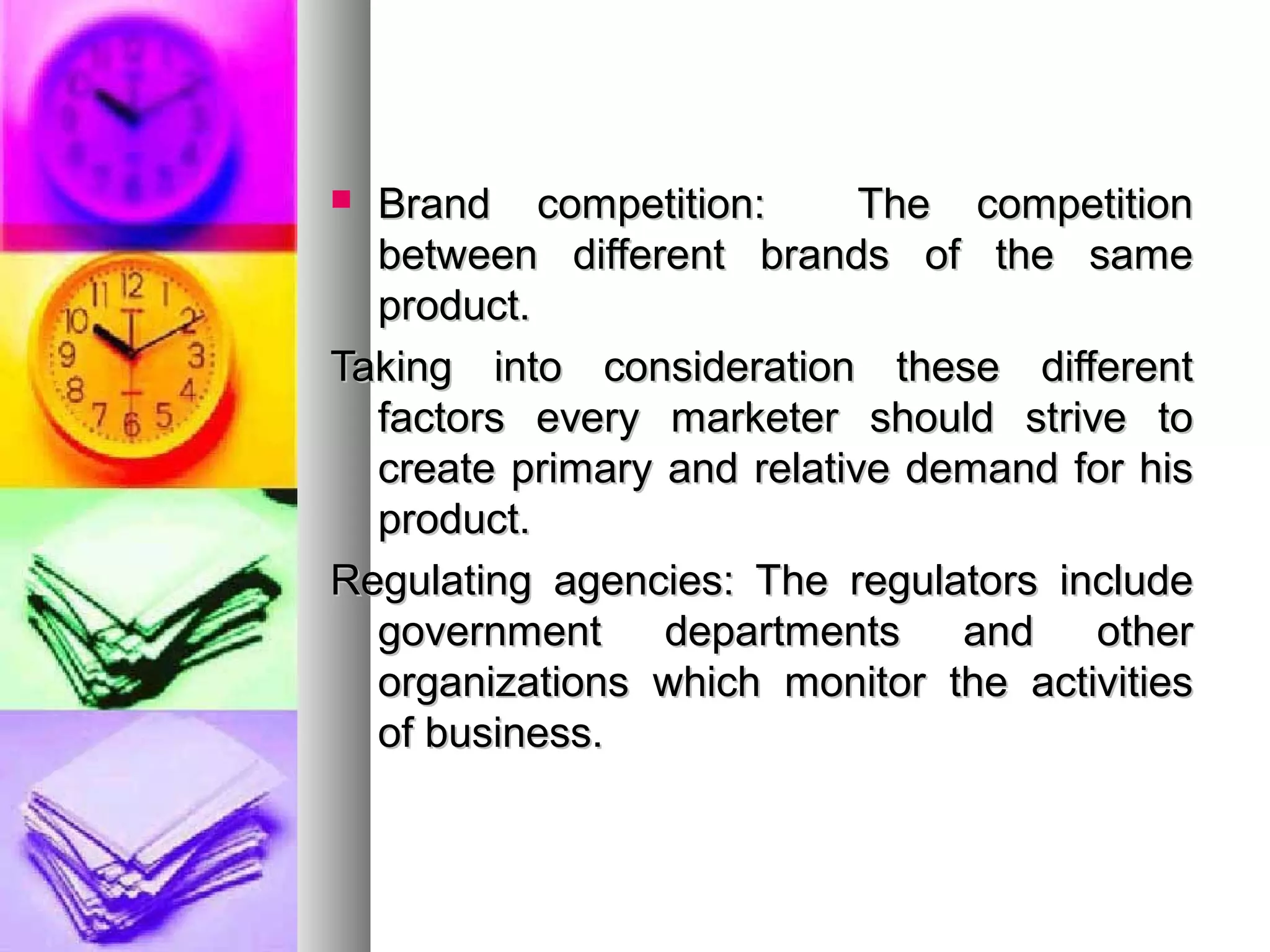  Brand competition: The competitionBrand competition: The competition
between different brands of the samebetween different brands of the same
product.product.
Taking into consideration these differentTaking into consideration these different
factors every marketer should strive tofactors every marketer should strive to
create primary and relative demand for hiscreate primary and relative demand for his
product.product.
Regulating agencies: The regulators includeRegulating agencies: The regulators include
government departments and othergovernment departments and other
organizations which monitor the activitiesorganizations which monitor the activities
of business.of business.
 