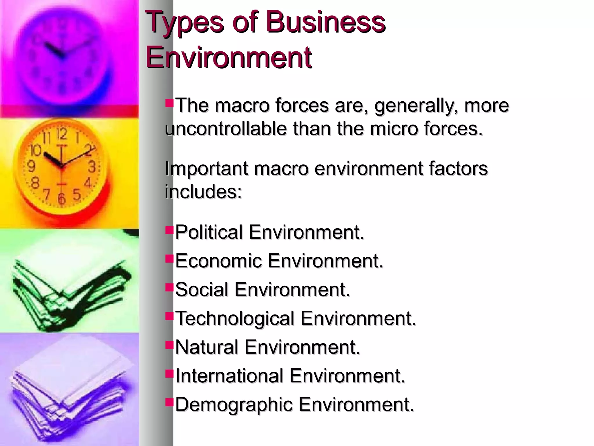 Types of BusinessTypes of Business
EnvironmentEnvironment
The macro forces are, generally, moreThe macro forces are, generally, more
uncontrollable than the micro forces.uncontrollable than the micro forces.
Important macro environment factorsImportant macro environment factors
includes:includes:
Political Environment.Political Environment.
Economic Environment.Economic Environment.
Social Environment.Social Environment.
Technological Environment.Technological Environment.
Natural Environment.Natural Environment.
International Environment.International Environment.
Demographic Environment.Demographic Environment.
 