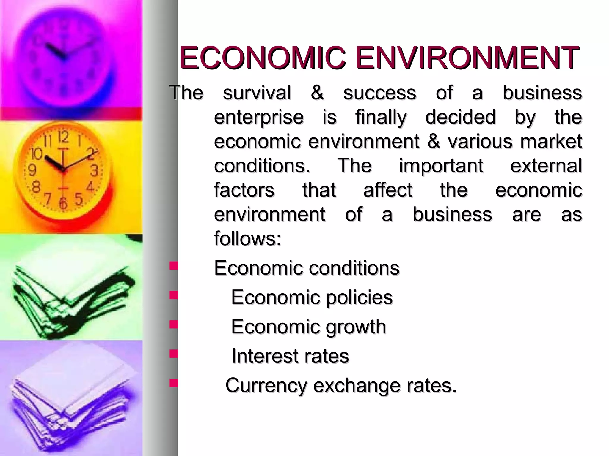 ECONOMIC ENVIRONMENTECONOMIC ENVIRONMENT
The survival & success of a businessThe survival & success of a business
enterprise is finally decided by theenterprise is finally decided by the
economic environment & various marketeconomic environment & various market
conditions. The important externalconditions. The important external
factors that affect the economicfactors that affect the economic
environment of a business are asenvironment of a business are as
follows:follows:
 Economic conditionsEconomic conditions
 Economic policiesEconomic policies
 Economic growthEconomic growth
 Interest ratesInterest rates
 Currency exchange rates.Currency exchange rates.
 