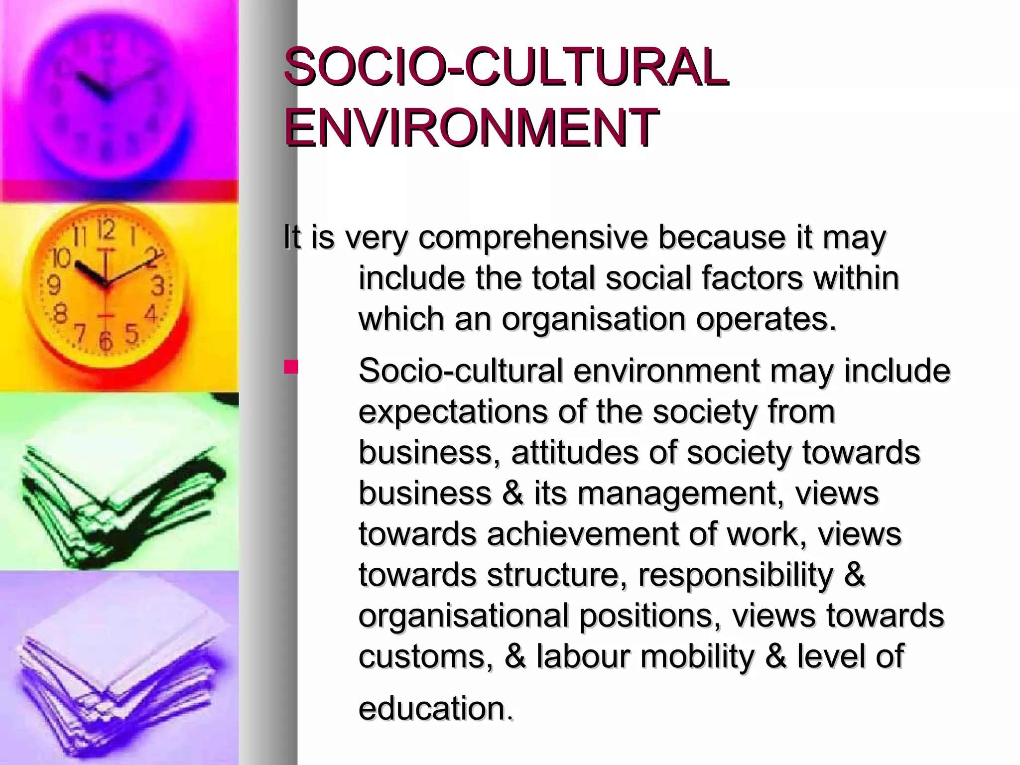 SOCIO-CULTURALSOCIO-CULTURAL
ENVIRONMENTENVIRONMENT
It is very comprehensive because it mayIt is very comprehensive because it may
include the total social factors withininclude the total social factors within
which an organisation operates.which an organisation operates.
 Socio-cultural environment may includeSocio-cultural environment may include
expectations of the society fromexpectations of the society from
business, attitudes of society towardsbusiness, attitudes of society towards
business & its management, viewsbusiness & its management, views
towards achievement of work, viewstowards achievement of work, views
towards structure, responsibility &towards structure, responsibility &
organisational positions, views towardsorganisational positions, views towards
customs, & labour mobility & level ofcustoms, & labour mobility & level of
educationeducation..
 