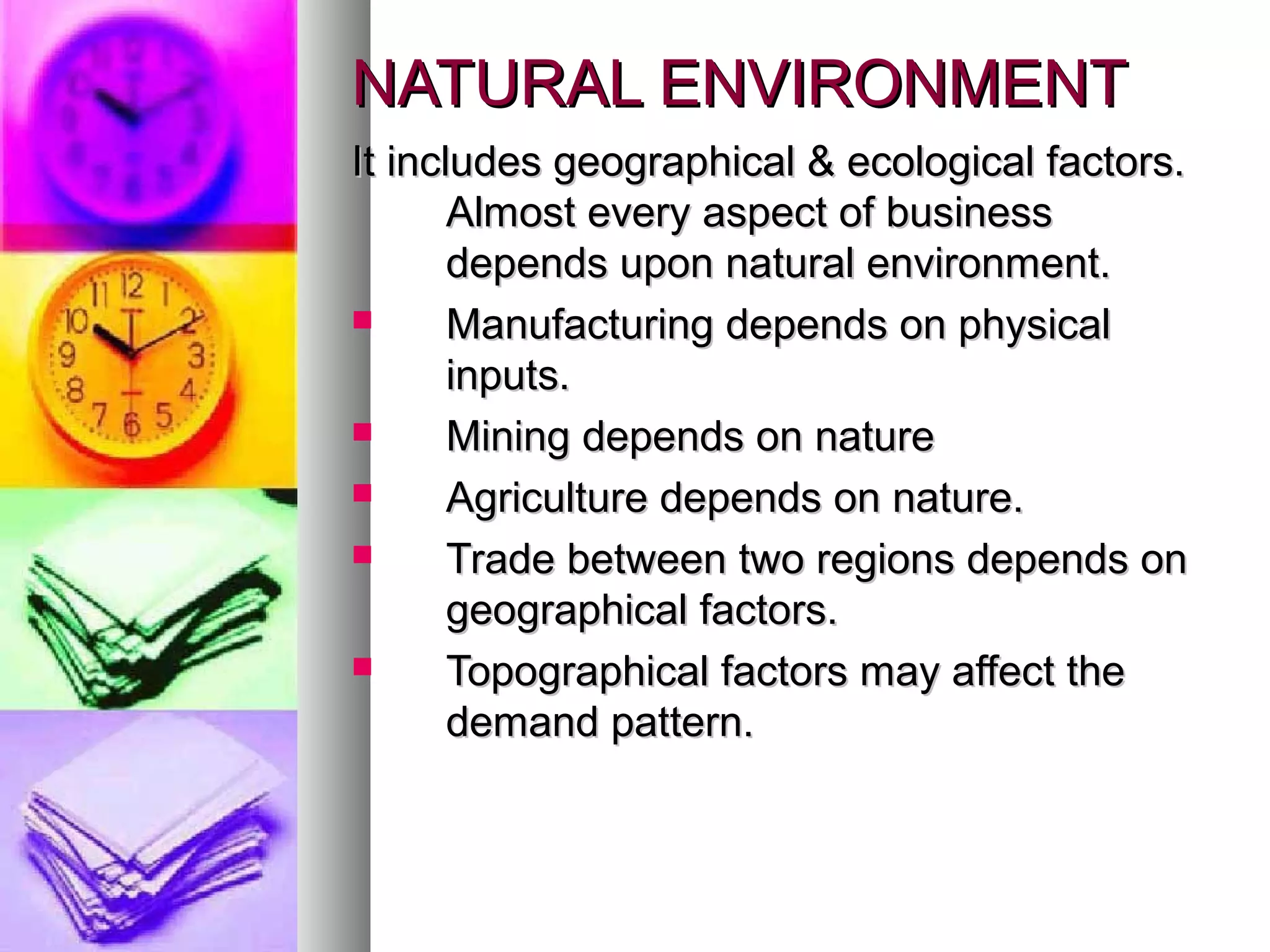 NATURAL ENVIRONMENTNATURAL ENVIRONMENT
It includes geographical & ecological factors.It includes geographical & ecological factors.
Almost every aspect of businessAlmost every aspect of business
depends upon natural environment.depends upon natural environment.
 Manufacturing depends on physicalManufacturing depends on physical
inputs.inputs.
 Mining depends on natureMining depends on nature
 Agriculture depends on nature.Agriculture depends on nature.
 Trade between two regions depends onTrade between two regions depends on
geographical factors.geographical factors.
 Topographical factors may affect theTopographical factors may affect the
demand pattern.demand pattern.
 