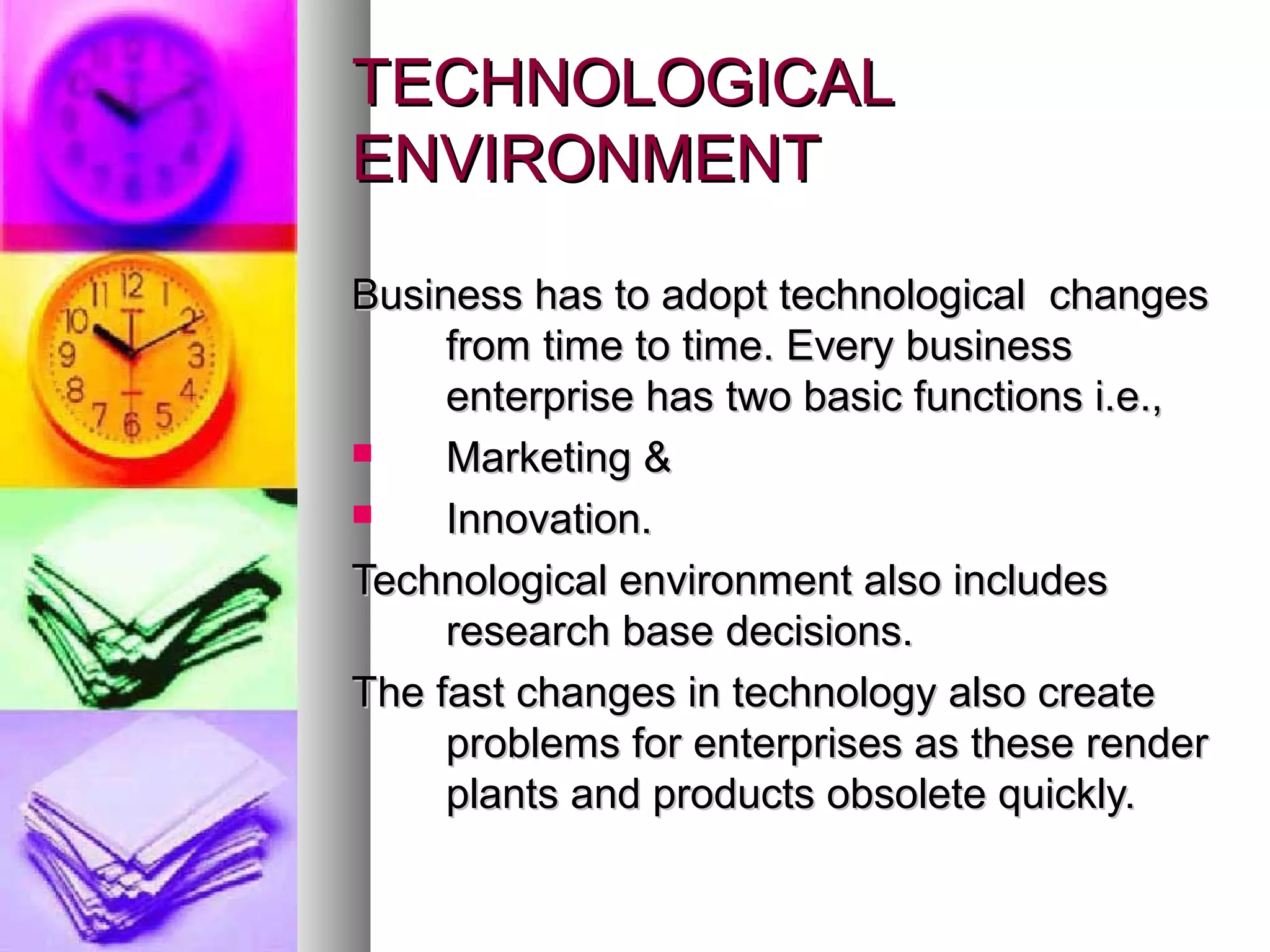 TECHNOLOGICALTECHNOLOGICAL
ENVIRONMENTENVIRONMENT
Business has to adopt technological changesBusiness has to adopt technological changes
from time to time. Every businessfrom time to time. Every business
enterprise has two basic functions i.e.,enterprise has two basic functions i.e.,
 Marketing &Marketing &
 Innovation.Innovation.
Technological environment also includesTechnological environment also includes
research base decisions.research base decisions.
The fast changes in technology also createThe fast changes in technology also create
problems for enterprises as these renderproblems for enterprises as these render
plants and products obsolete quickly.plants and products obsolete quickly.
 
