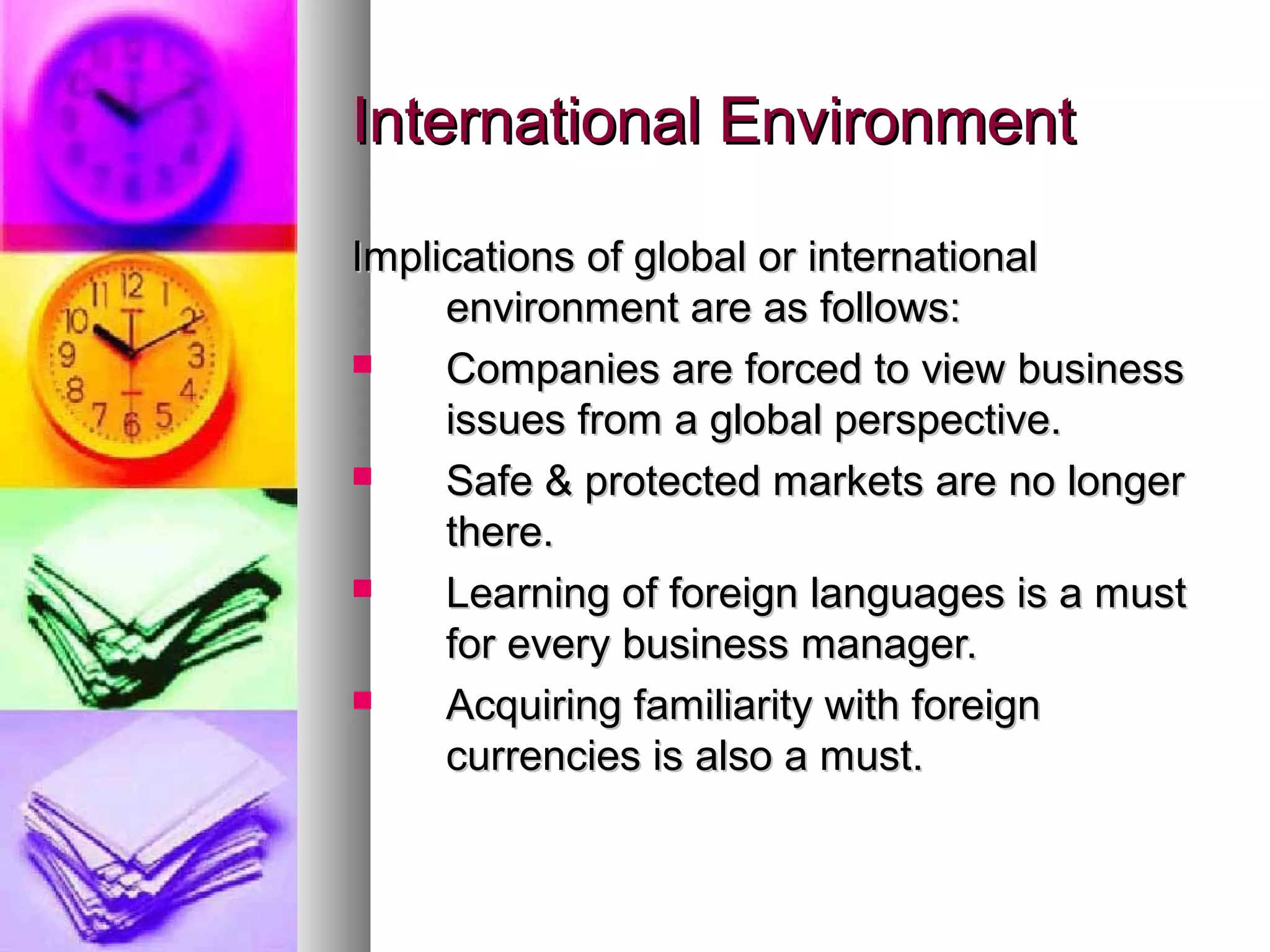 International EnvironmentInternational Environment
Implications of global or internationalImplications of global or international
environment are as follows:environment are as follows:
 Companies are forced to view businessCompanies are forced to view business
issues from a global perspective.issues from a global perspective.
 Safe & protected markets are no longerSafe & protected markets are no longer
there.there.
 Learning of foreign languages is a mustLearning of foreign languages is a must
for every business manager.for every business manager.
 Acquiring familiarity with foreignAcquiring familiarity with foreign
currencies is also a must.currencies is also a must.
 