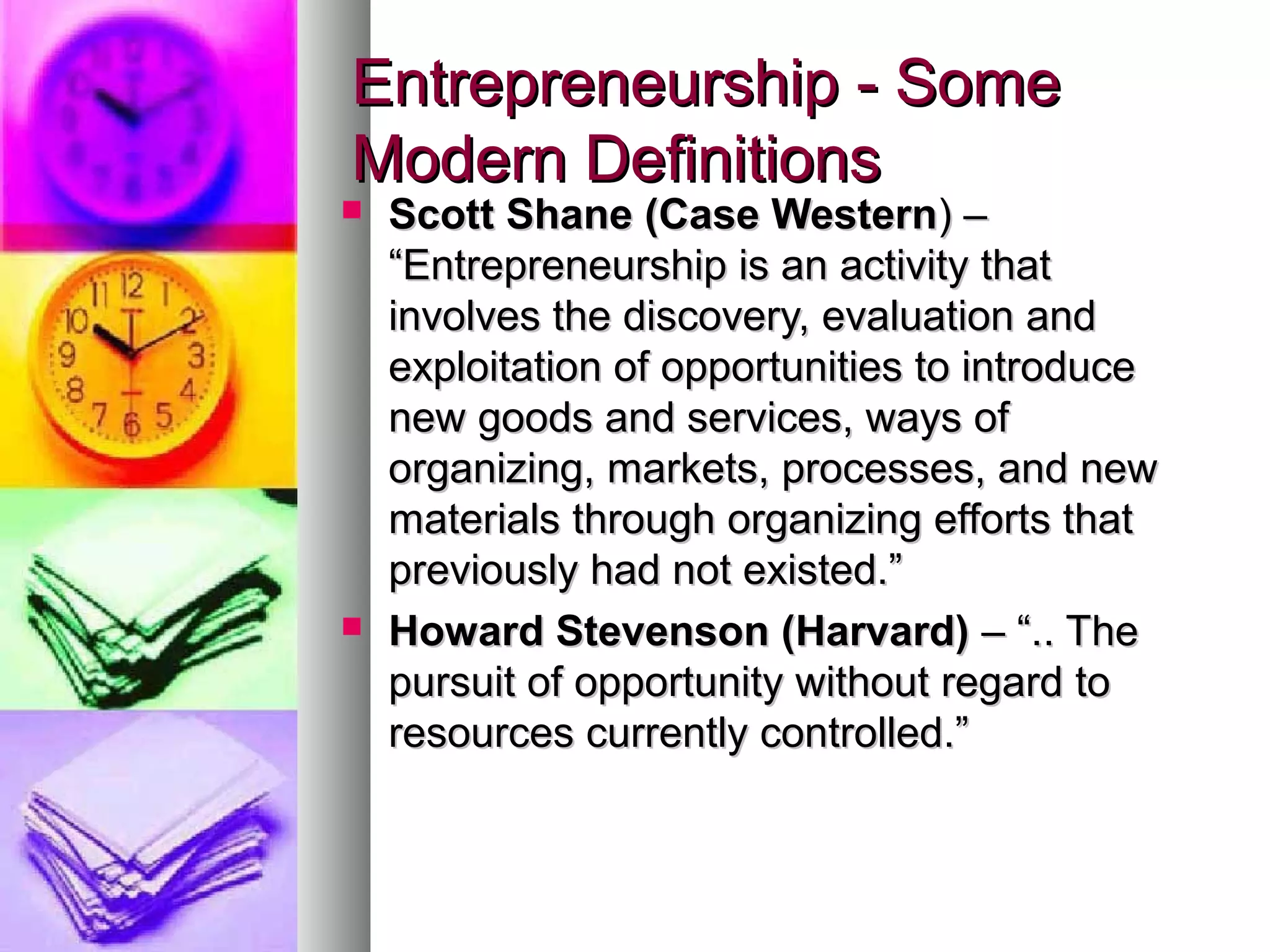 Entrepreneurship - SomeEntrepreneurship - Some
Modern DefinitionsModern Definitions
 Scott Shane (Case WesternScott Shane (Case Western) –) –
“Entrepreneurship is an activity that“Entrepreneurship is an activity that
involves the discovery, evaluation andinvolves the discovery, evaluation and
exploitation of opportunities to introduceexploitation of opportunities to introduce
new goods and services, ways ofnew goods and services, ways of
organizing, markets, processes, and neworganizing, markets, processes, and new
materials through organizing efforts thatmaterials through organizing efforts that
previously had not existed.”previously had not existed.”
 Howard Stevenson (Harvard)Howard Stevenson (Harvard) – “.. The– “.. The
pursuit of opportunity without regard topursuit of opportunity without regard to
resources currently controlled.”resources currently controlled.”
 
