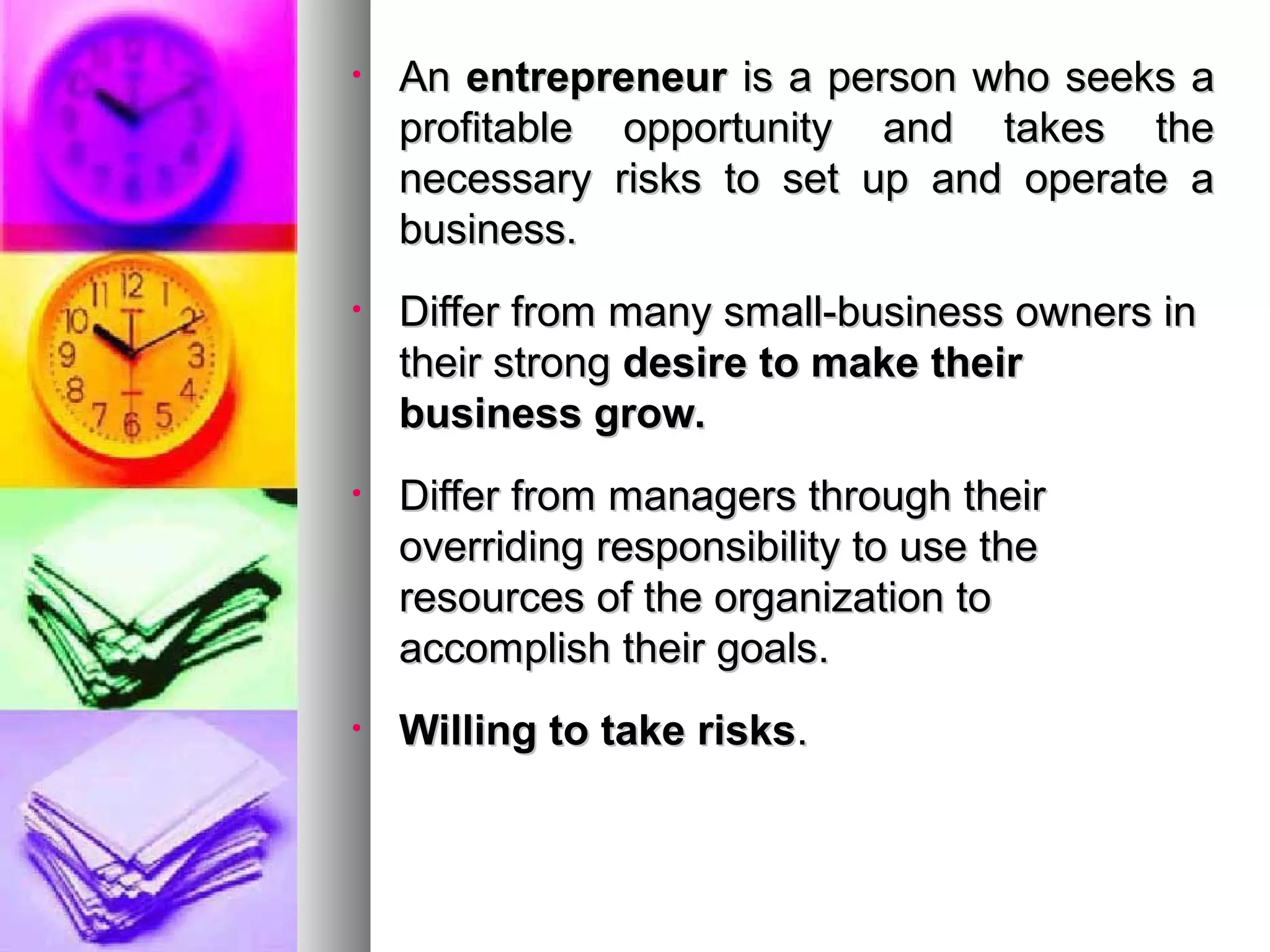 • AnAn entrepreneurentrepreneur is a person who seeks ais a person who seeks a
profitable opportunity and takes theprofitable opportunity and takes the
necessary risks to set up and operate anecessary risks to set up and operate a
business.business.
• Differ from many small-business owners inDiffer from many small-business owners in
their strongtheir strong desire to make theirdesire to make their
business grow.business grow.
• Differ from managers through theirDiffer from managers through their
overriding responsibility to use theoverriding responsibility to use the
resources of the organization toresources of the organization to
accomplish their goals.accomplish their goals.
• Willing to take risksWilling to take risks..
 