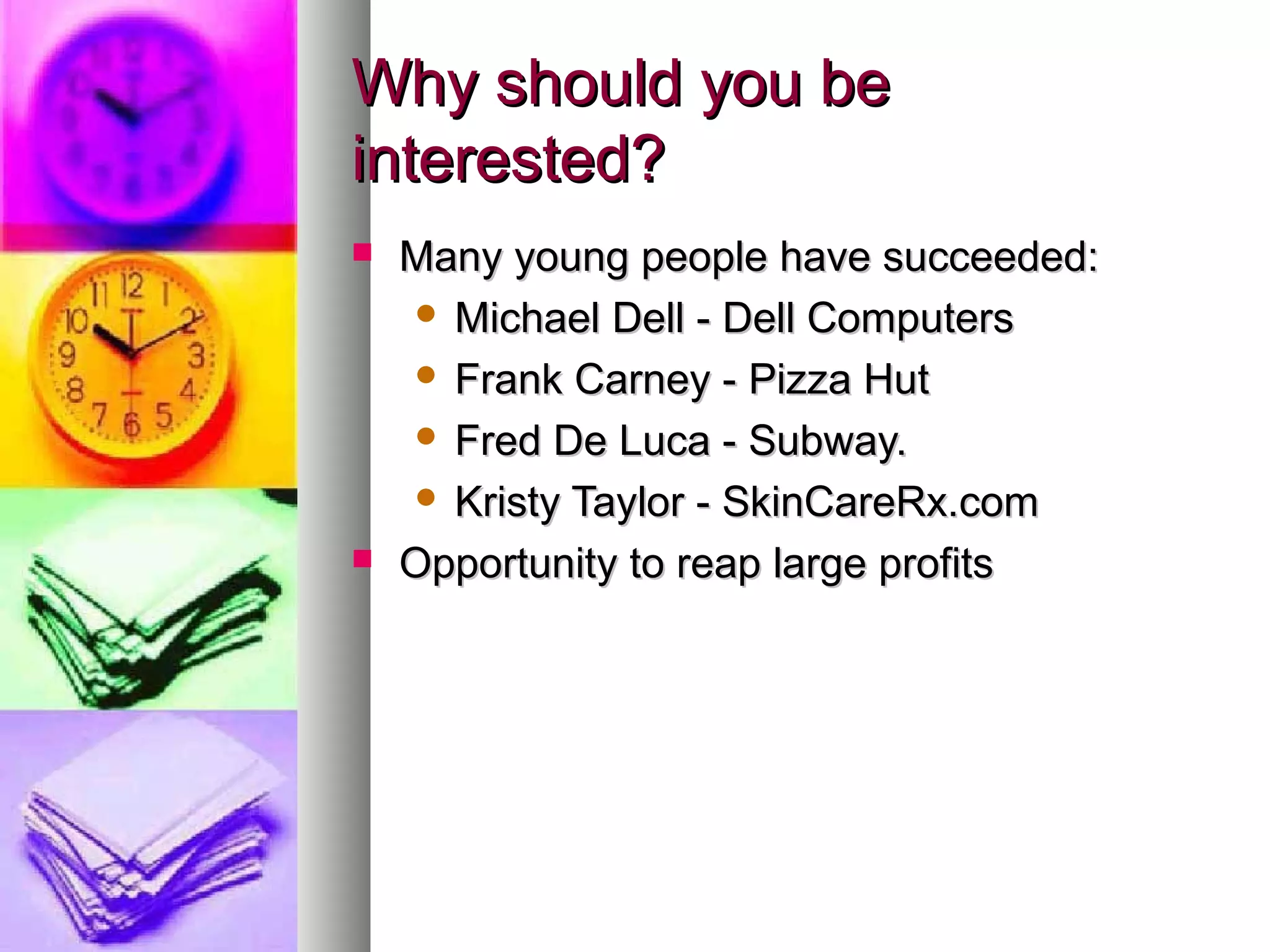 Why should you beWhy should you be
interested?interested?
 Many young people have succeeded:Many young people have succeeded:
 Michael Dell - Dell ComputersMichael Dell - Dell Computers
 Frank Carney - Pizza HutFrank Carney - Pizza Hut
 Fred De Luca - Subway.Fred De Luca - Subway.
 Kristy Taylor - SkinCareRx.comKristy Taylor - SkinCareRx.com
 Opportunity to reap large profitsOpportunity to reap large profits
 