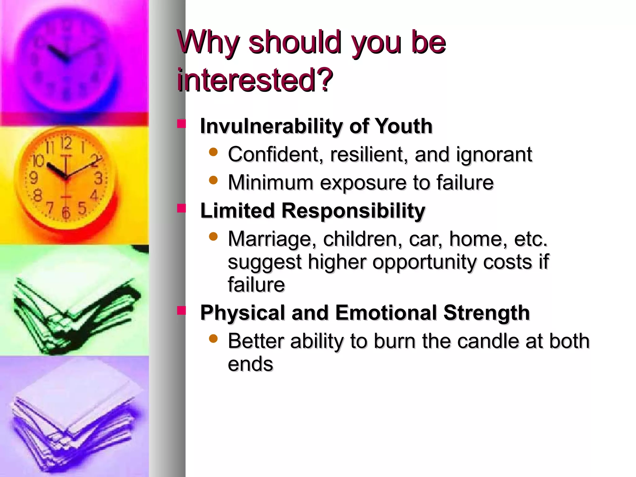 Why should you beWhy should you be
interested?interested?
 Invulnerability of YouthInvulnerability of Youth
 Confident, resilient, and ignorantConfident, resilient, and ignorant
 Minimum exposure to failureMinimum exposure to failure
 Limited ResponsibilityLimited Responsibility
 Marriage, children, car, home, etc.Marriage, children, car, home, etc.
suggest higher opportunity costs ifsuggest higher opportunity costs if
failurefailure
 Physical and Emotional StrengthPhysical and Emotional Strength
 Better ability to burn the candle at bothBetter ability to burn the candle at both
endsends
 