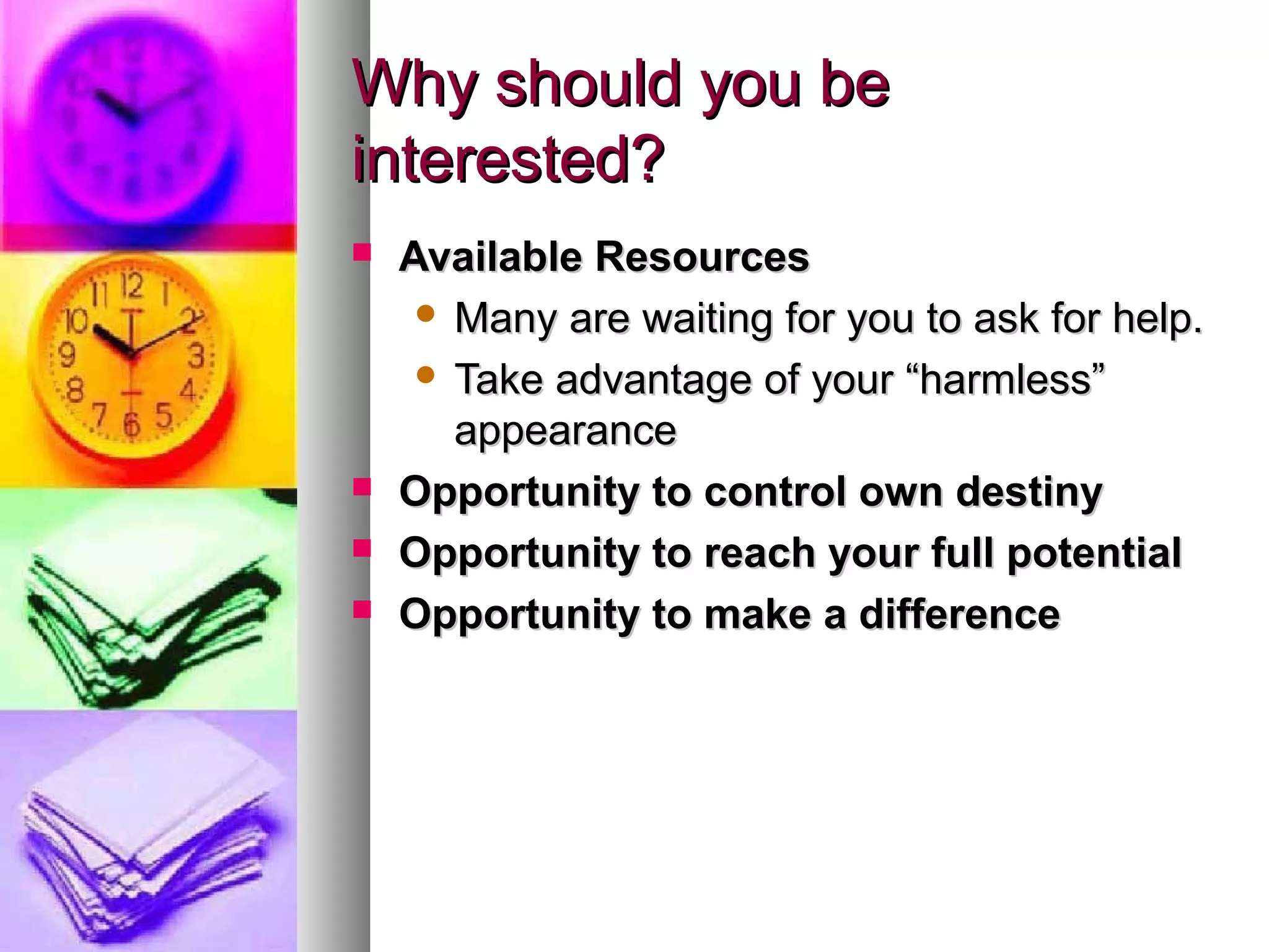 Why should you beWhy should you be
interested?interested?
 Available ResourcesAvailable Resources
 Many are waiting for you to ask for help.Many are waiting for you to ask for help.
 Take advantage of your “harmless”Take advantage of your “harmless”
appearanceappearance
 Opportunity to control own destinyOpportunity to control own destiny
 Opportunity to reach your full potentialOpportunity to reach your full potential
 Opportunity to make a differenceOpportunity to make a difference
 