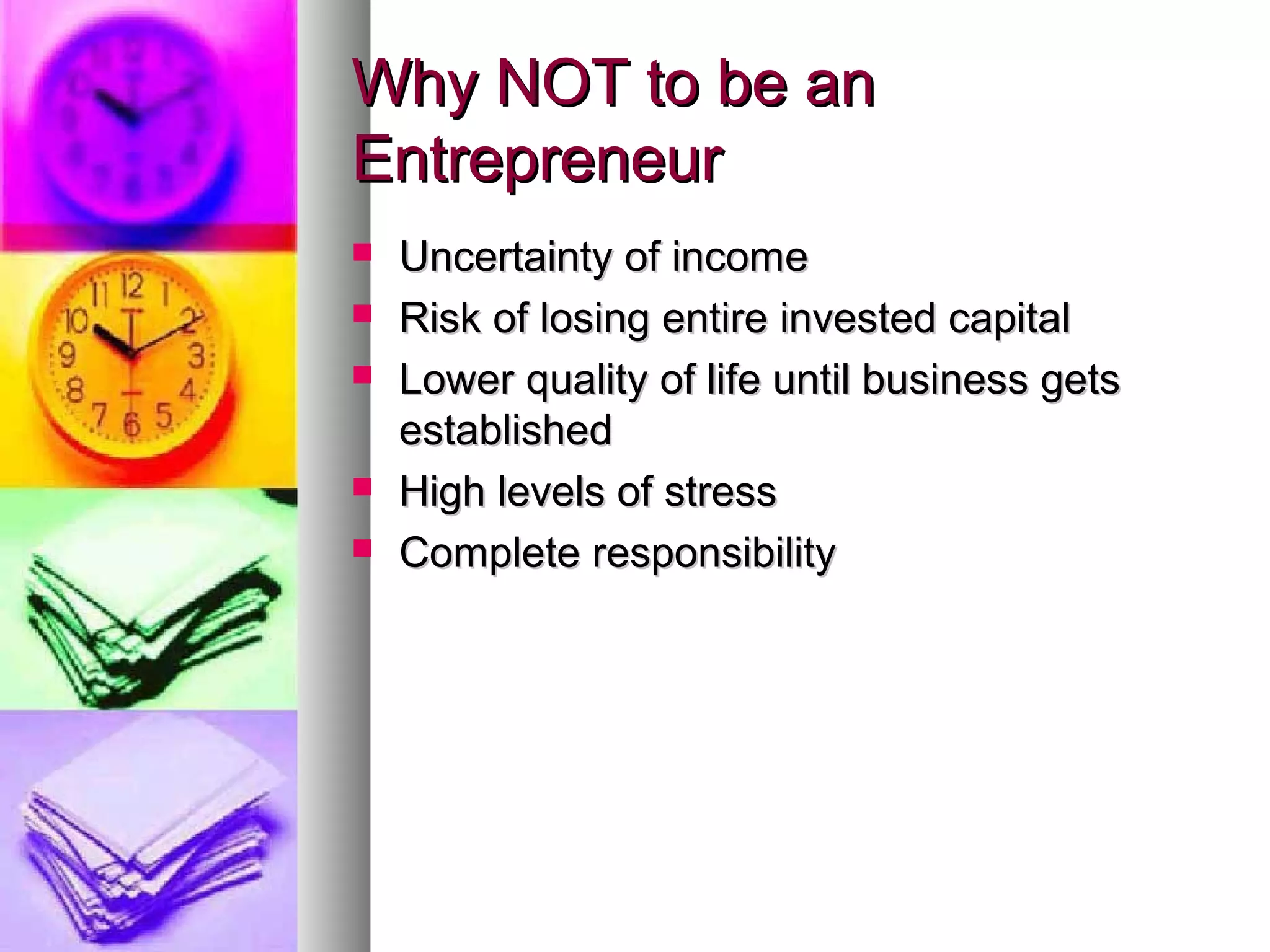Why NOT to be anWhy NOT to be an
EntrepreneurEntrepreneur
 Uncertainty of incomeUncertainty of income
 Risk of losing entire invested capitalRisk of losing entire invested capital
 Lower quality of life until business getsLower quality of life until business gets
establishedestablished
 High levels of stressHigh levels of stress
 Complete responsibilityComplete responsibility
 