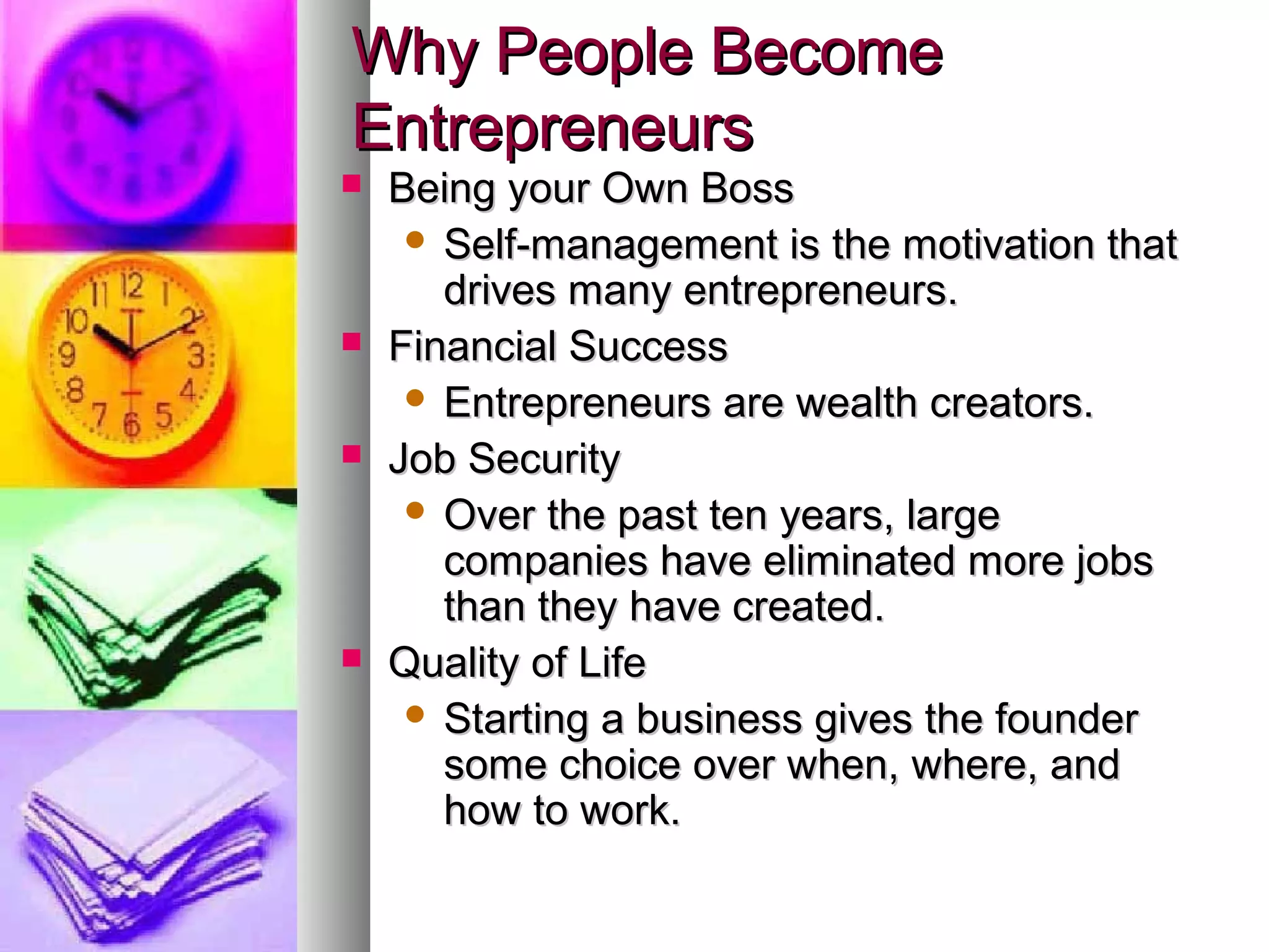 Why People BecomeWhy People Become
EntrepreneursEntrepreneurs
 Being your Own BossBeing your Own Boss
 Self-management is the motivation thatSelf-management is the motivation that
drives many entrepreneurs.drives many entrepreneurs.
 Financial SuccessFinancial Success
 Entrepreneurs are wealth creators.Entrepreneurs are wealth creators.
 Job SecurityJob Security
 Over the past ten years, largeOver the past ten years, large
companies have eliminated more jobscompanies have eliminated more jobs
than they have created.than they have created.
 Quality of LifeQuality of Life
 Starting a business gives the founderStarting a business gives the founder
some choice over when, where, andsome choice over when, where, and
how to work.how to work.
 