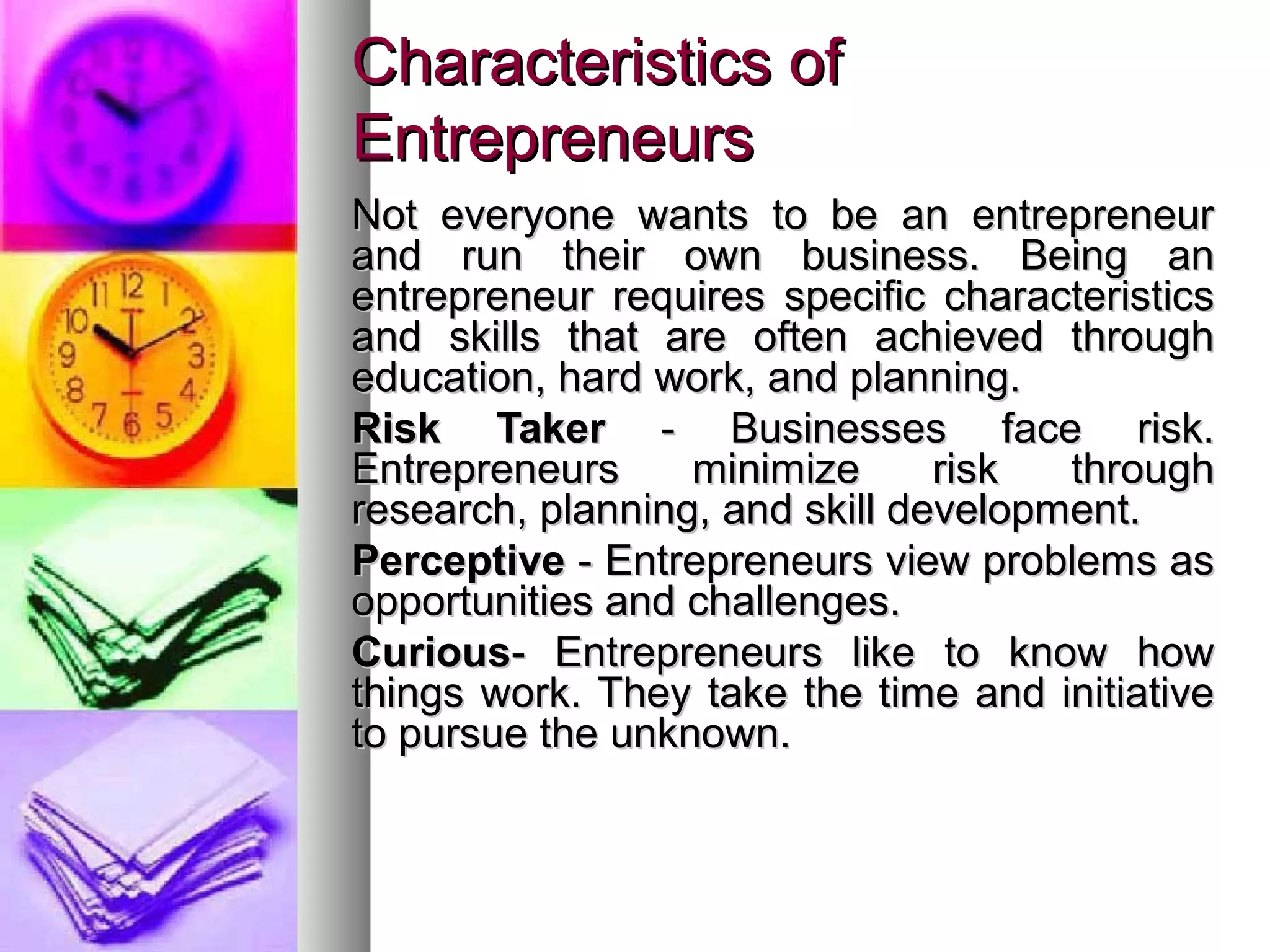 Characteristics ofCharacteristics of
EntrepreneursEntrepreneurs
Not everyone wants to be an entrepreneurNot everyone wants to be an entrepreneur
and run their own business. Being anand run their own business. Being an
entrepreneur requires specific characteristicsentrepreneur requires specific characteristics
and skills that are often achieved throughand skills that are often achieved through
education, hard work, and planning.education, hard work, and planning.
Risk TakerRisk Taker - Businesses face risk.- Businesses face risk.
Entrepreneurs minimize risk throughEntrepreneurs minimize risk through
research, planning, and skill development.research, planning, and skill development.
PerceptivePerceptive - Entrepreneurs view problems as- Entrepreneurs view problems as
opportunities and challenges.opportunities and challenges.
CuriousCurious- Entrepreneurs like to know how- Entrepreneurs like to know how
things work. They take the time and initiativethings work. They take the time and initiative
to pursue the unknown.to pursue the unknown.
 