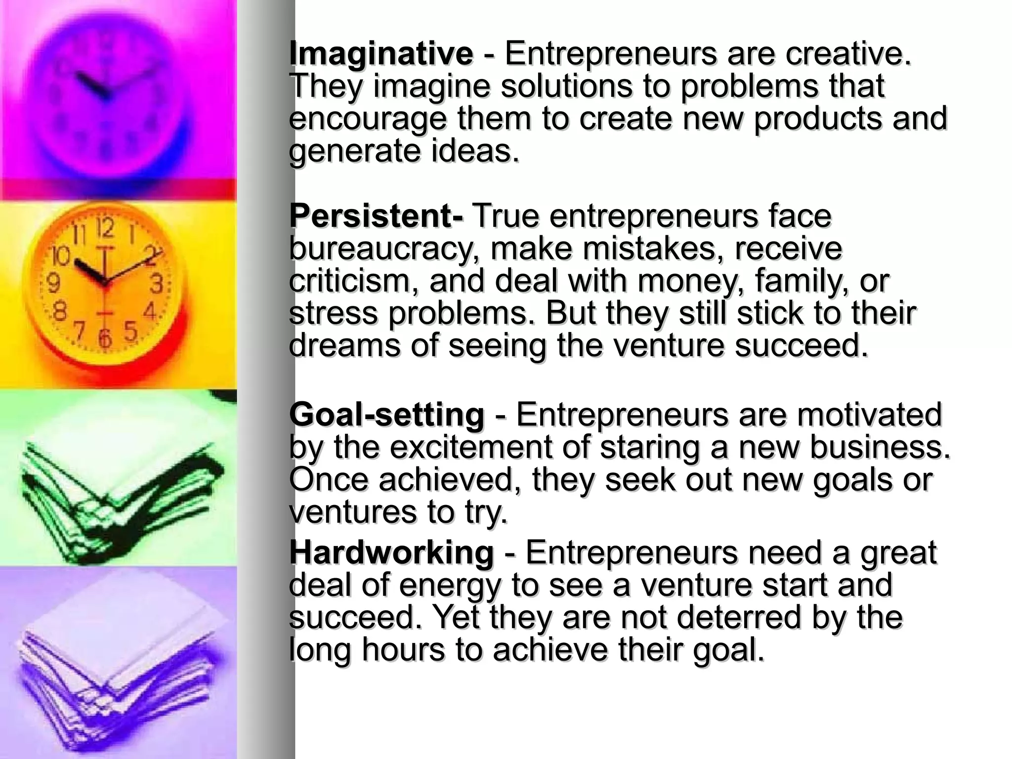 ImaginativeImaginative - Entrepreneurs are creative.- Entrepreneurs are creative.
They imagine solutions to problems thatThey imagine solutions to problems that
encourage them to create new products andencourage them to create new products and
generate ideas.generate ideas.
Persistent-Persistent- True entrepreneurs faceTrue entrepreneurs face
bureaucracy, make mistakes, receivebureaucracy, make mistakes, receive
criticism, and deal with money, family, orcriticism, and deal with money, family, or
stress problems. But they still stick to theirstress problems. But they still stick to their
dreams of seeing the venture succeed.dreams of seeing the venture succeed.
Goal-settingGoal-setting - Entrepreneurs are motivated- Entrepreneurs are motivated
by the excitement of staring a new business.by the excitement of staring a new business.
Once achieved, they seek out new goals orOnce achieved, they seek out new goals or
ventures to try.ventures to try.
HardworkingHardworking - Entrepreneurs need a great- Entrepreneurs need a great
deal of energy to see a venture start anddeal of energy to see a venture start and
succeed. Yet they are not deterred by thesucceed. Yet they are not deterred by the
long hours to achieve their goal.long hours to achieve their goal.
 