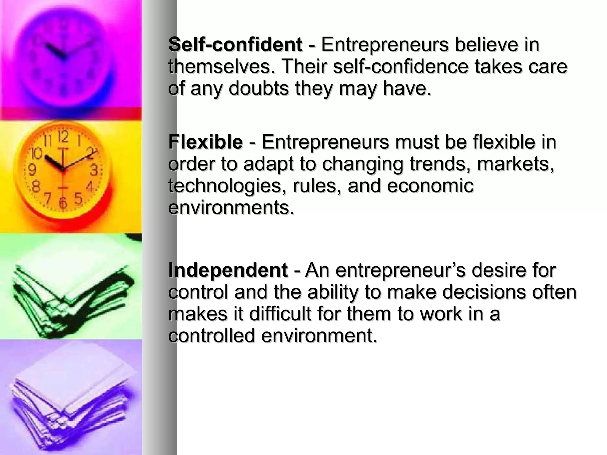 Self-confidentSelf-confident - Entrepreneurs believe in- Entrepreneurs believe in
themselves. Their self-confidence takes carethemselves. Their self-confidence takes care
of any doubts they may have.of any doubts they may have.
FlexibleFlexible - Entrepreneurs must be flexible in- Entrepreneurs must be flexible in
order to adapt to changing trends, markets,order to adapt to changing trends, markets,
technologies, rules, and economictechnologies, rules, and economic
environments.environments.
IndependentIndependent - An entrepreneur’s desire for- An entrepreneur’s desire for
control and the ability to make decisions oftencontrol and the ability to make decisions often
makes it difficult for them to work in amakes it difficult for them to work in a
controlled environment.controlled environment.
 