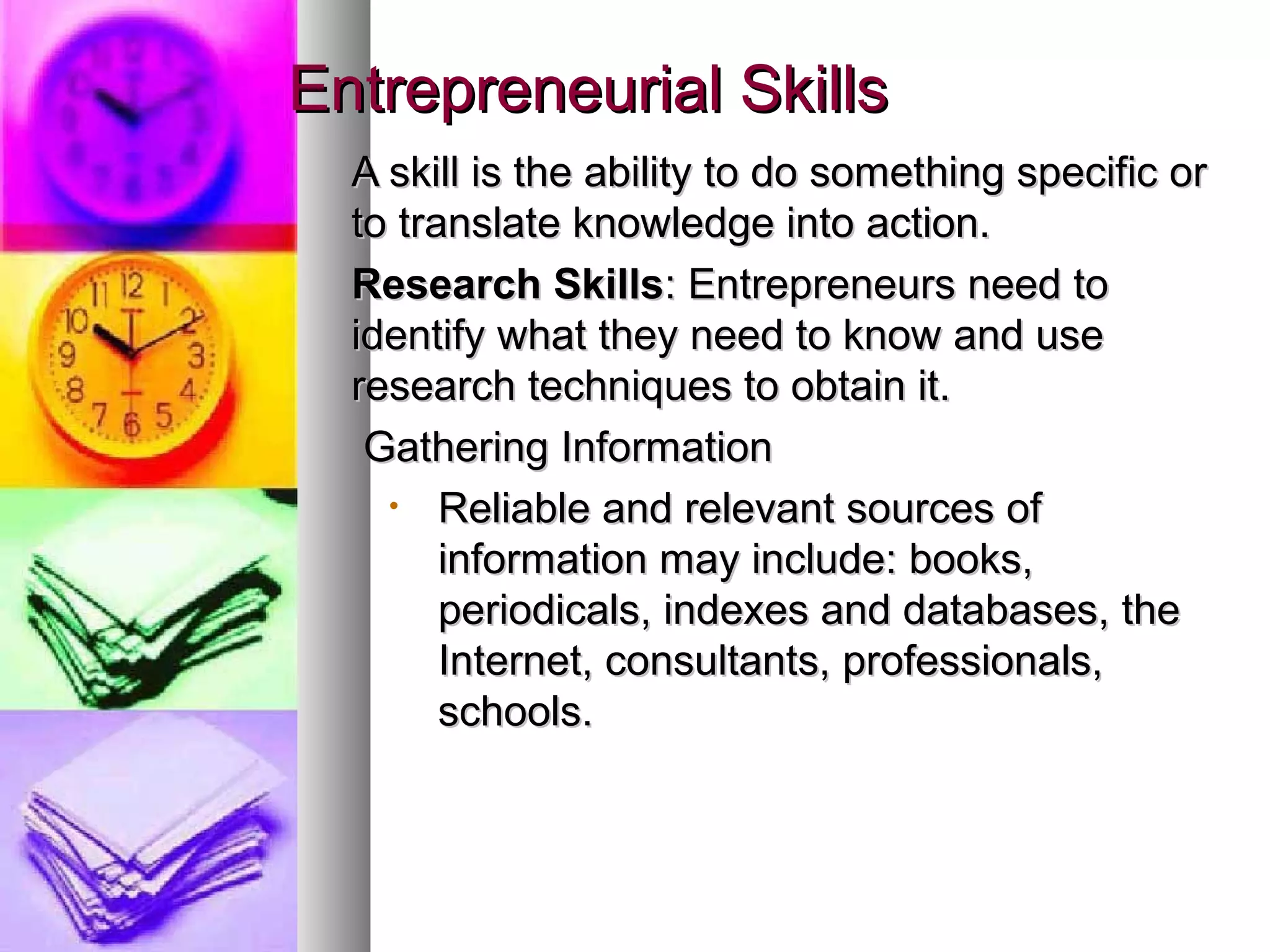 Entrepreneurial SkillsEntrepreneurial Skills
A skill is the ability to do something specific orA skill is the ability to do something specific or
to translate knowledge into action.to translate knowledge into action.
Research SkillsResearch Skills: Entrepreneurs need to: Entrepreneurs need to
identify what they need to know and useidentify what they need to know and use
research techniques to obtain it.research techniques to obtain it.
Gathering InformationGathering Information
• Reliable and relevant sources ofReliable and relevant sources of
information may include: books,information may include: books,
periodicals, indexes and databases, theperiodicals, indexes and databases, the
Internet, consultants, professionals,Internet, consultants, professionals,
schools.schools.
 