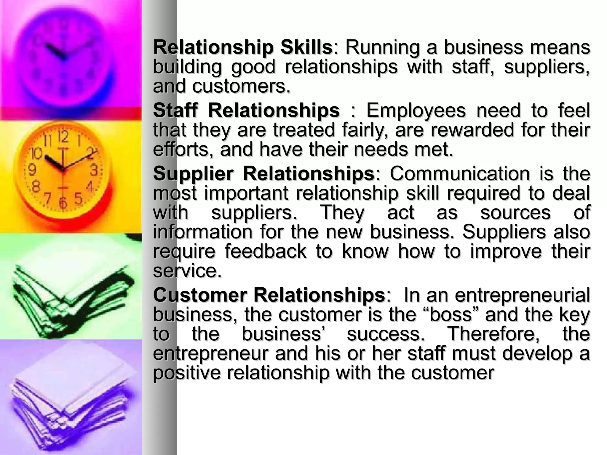 Relationship SkillsRelationship Skills: Running a business means: Running a business means
building good relationships with staff, suppliers,building good relationships with staff, suppliers,
and customers.and customers.
Staff RelationshipsStaff Relationships : Employees need to feel: Employees need to feel
that they are treated fairly, are rewarded for theirthat they are treated fairly, are rewarded for their
efforts, and have their needs met.efforts, and have their needs met.
Supplier RelationshipsSupplier Relationships: Communication is the: Communication is the
most important relationship skill required to dealmost important relationship skill required to deal
with suppliers. They act as sources ofwith suppliers. They act as sources of
information for the new business. Suppliers alsoinformation for the new business. Suppliers also
require feedback to know how to improve theirrequire feedback to know how to improve their
service.service.
Customer RelationshipsCustomer Relationships: In an entrepreneurial: In an entrepreneurial
business, the customer is the “boss” and the keybusiness, the customer is the “boss” and the key
to the business’ success. Therefore, theto the business’ success. Therefore, the
entrepreneur and his or her staff must develop aentrepreneur and his or her staff must develop a
positive relationship with the customerpositive relationship with the customer
 