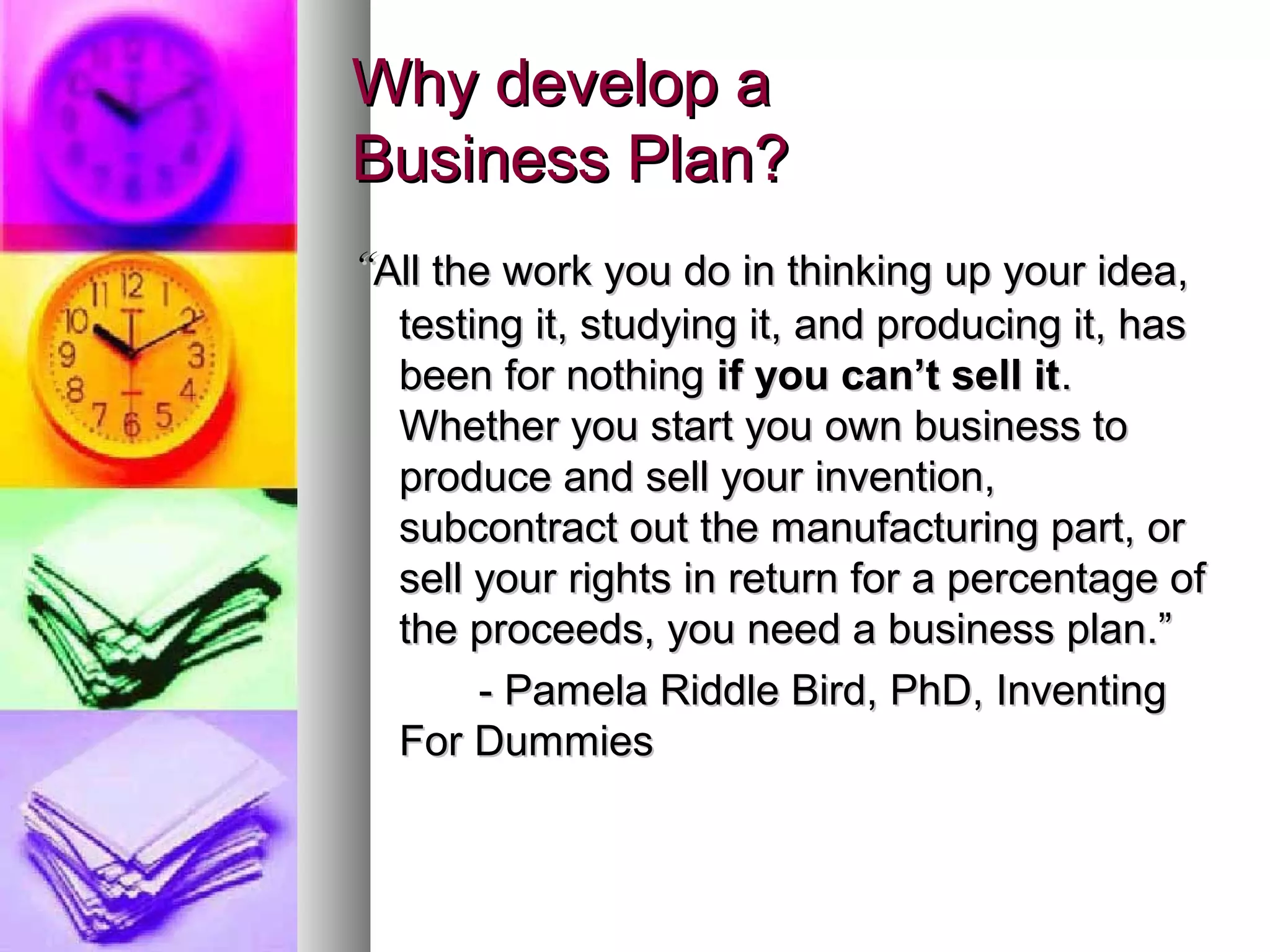 Why develop aWhy develop a
Business Plan?Business Plan?
““All the work you do in thinking up your idea,All the work you do in thinking up your idea,
testing it, studying it, and producing it, hastesting it, studying it, and producing it, has
been for nothingbeen for nothing if you can’t sell itif you can’t sell it..
Whether you start you own business toWhether you start you own business to
produce and sell your invention,produce and sell your invention,
subcontract out the manufacturing part, orsubcontract out the manufacturing part, or
sell your rights in return for a percentage ofsell your rights in return for a percentage of
the proceeds, you need a business plan.”the proceeds, you need a business plan.”
- Pamela Riddle Bird, PhD, Inventing- Pamela Riddle Bird, PhD, Inventing
For DummiesFor Dummies
 