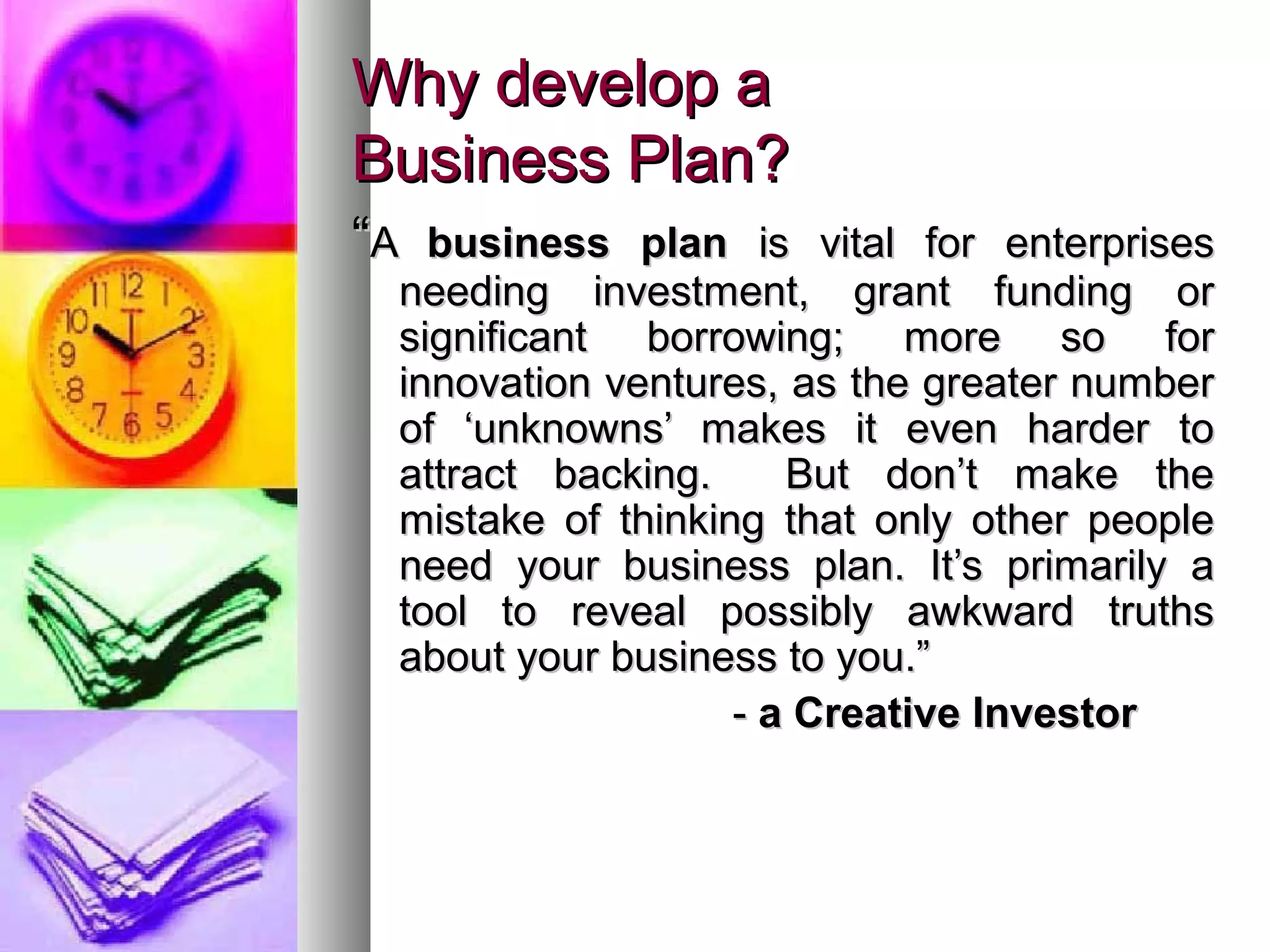 Why develop aWhy develop a
Business Plan?Business Plan?
““AA business planbusiness plan is vital for enterprisesis vital for enterprises
needing investment, grant funding orneeding investment, grant funding or
significant borrowing; more so forsignificant borrowing; more so for
innovation ventures, as the greater numberinnovation ventures, as the greater number
of ‘unknowns’ makes it even harder toof ‘unknowns’ makes it even harder to
attract backing. But don’t make theattract backing. But don’t make the
mistake of thinking that only other peoplemistake of thinking that only other people
need your business plan. It’s primarily aneed your business plan. It’s primarily a
tool to reveal possibly awkward truthstool to reveal possibly awkward truths
about your business to you.”about your business to you.”
-- a Creative Investora Creative Investor
 