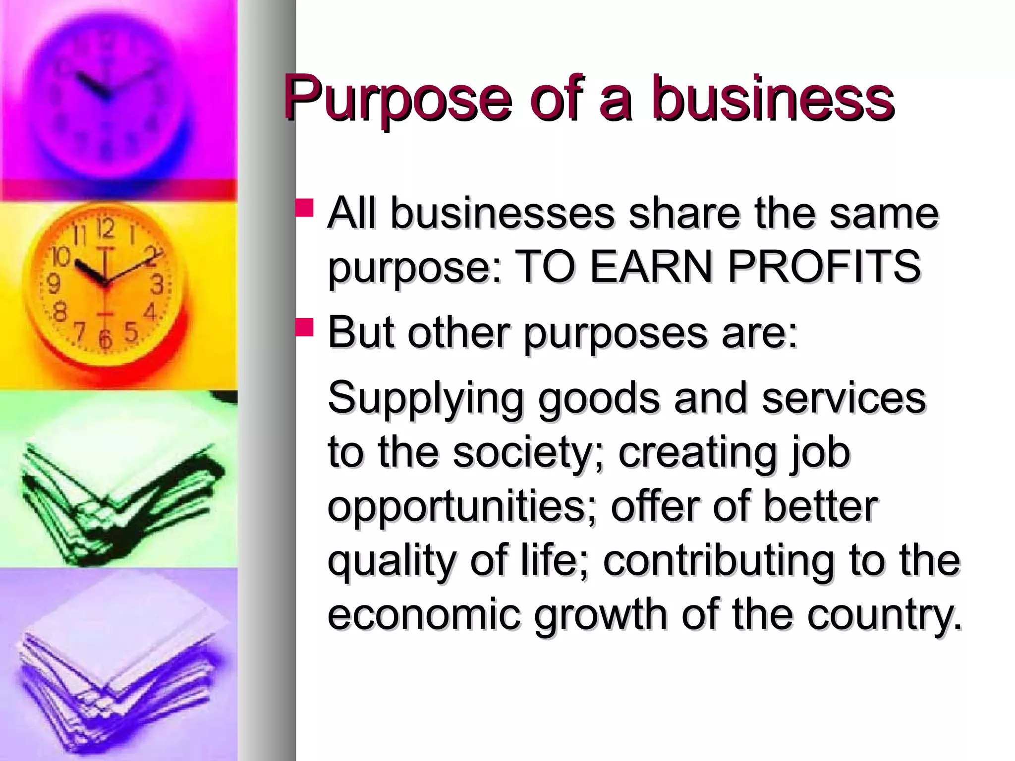 Purpose of a businessPurpose of a business
 All businesses share the sameAll businesses share the same
purpose: TO EARN PROFITSpurpose: TO EARN PROFITS
 But other purposes are:But other purposes are:
Supplying goods and servicesSupplying goods and services
to the society; creating jobto the society; creating job
opportunities; offer of betteropportunities; offer of better
quality of life; contributing to thequality of life; contributing to the
economiceconomic growth of the country.growth of the country.
 