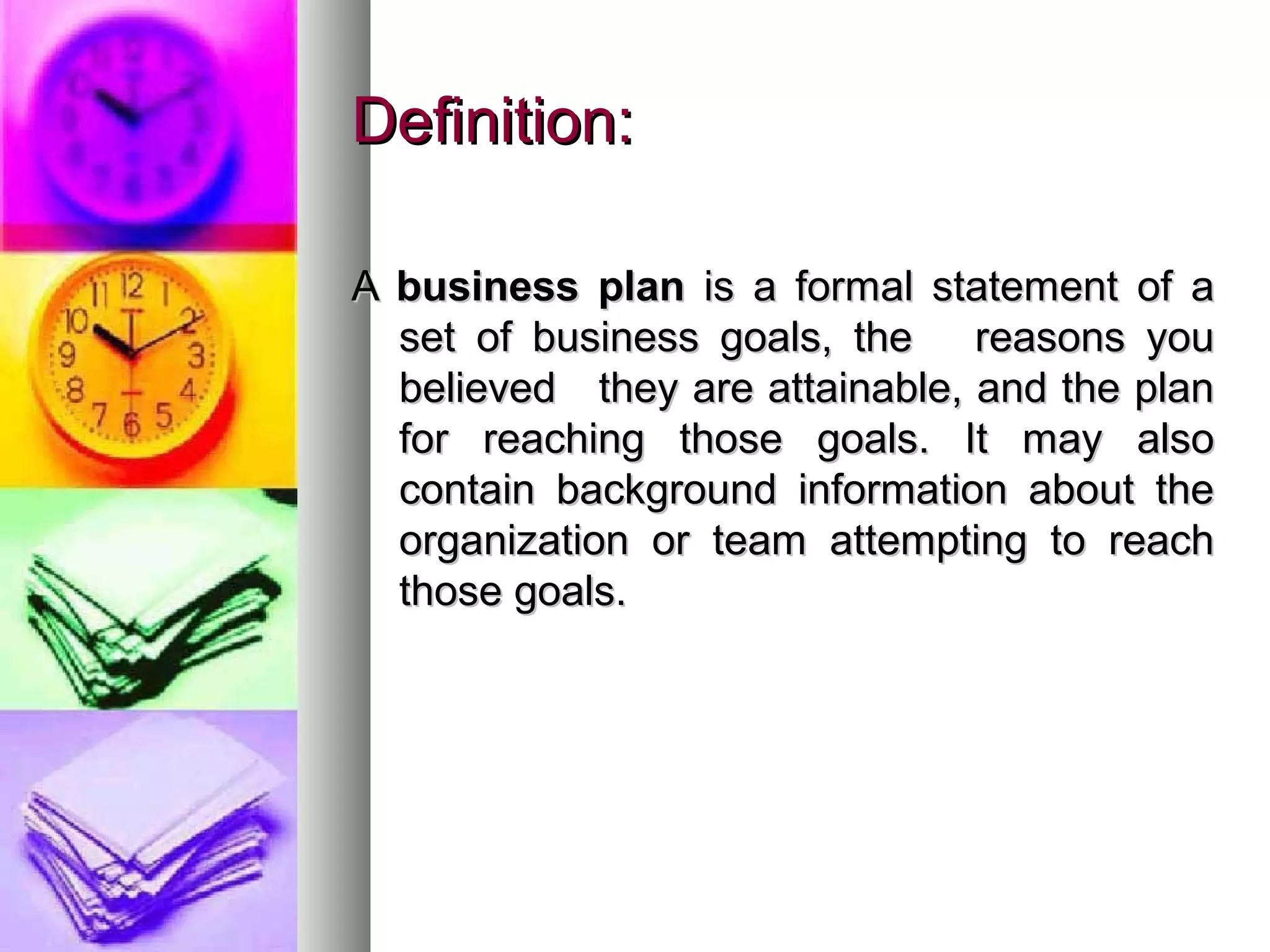 Definition:Definition:
AA business planbusiness plan is a formal statement of ais a formal statement of a
set of business goals, the reasons youset of business goals, the reasons you
believed they are attainable, and the planbelieved they are attainable, and the plan
for reaching those goals. It may alsofor reaching those goals. It may also
contain background information about thecontain background information about the
organization or team attempting to reachorganization or team attempting to reach
those goals.those goals.
 