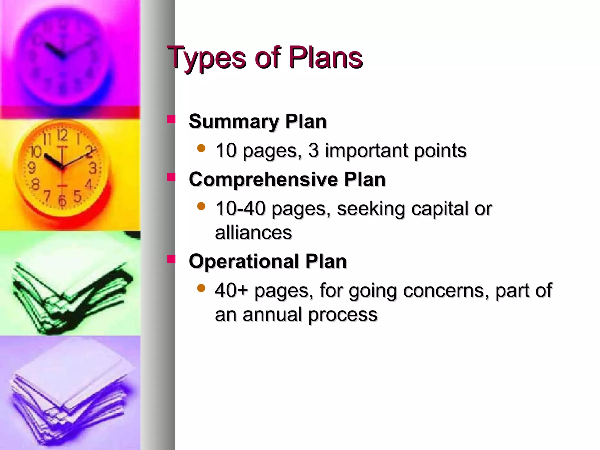 Types of PlansTypes of Plans
 Summary PlanSummary Plan
 10 pages, 3 important points10 pages, 3 important points
 Comprehensive PlanComprehensive Plan
 10-40 pages, seeking capital or10-40 pages, seeking capital or
alliancesalliances
 Operational PlanOperational Plan
 40+ pages, for going concerns, part of40+ pages, for going concerns, part of
an annual processan annual process
 