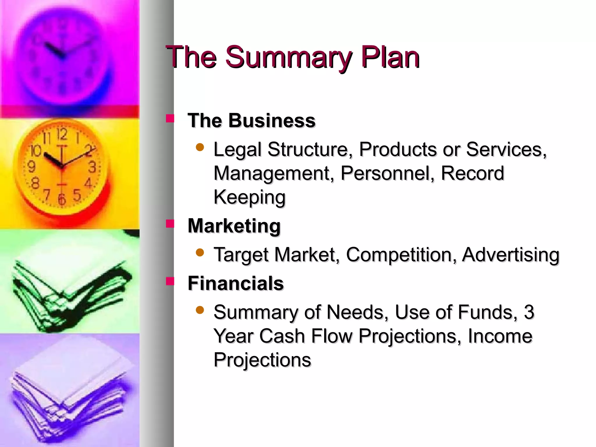 The Summary PlanThe Summary Plan
 The BusinessThe Business
 Legal Structure, Products or Services,Legal Structure, Products or Services,
Management, Personnel, RecordManagement, Personnel, Record
KeepingKeeping
 MarketingMarketing
 Target Market, Competition, AdvertisingTarget Market, Competition, Advertising
 FinancialsFinancials
 Summary of Needs, Use of Funds, 3Summary of Needs, Use of Funds, 3
Year Cash Flow Projections, IncomeYear Cash Flow Projections, Income
ProjectionsProjections
 